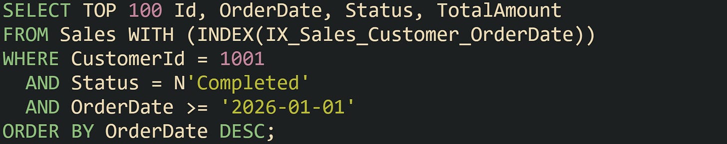 SELECT TOP 100 Id, OrderDate, Status, TotalAmount FROM Sales WITH (INDEX(IX_Sales_Customer_OrderDate)) WHERE CustomerId = 1001   AND Status = N'Completed'   AND OrderDate >= '2026-01-01' ORDER BY OrderDate DESC;