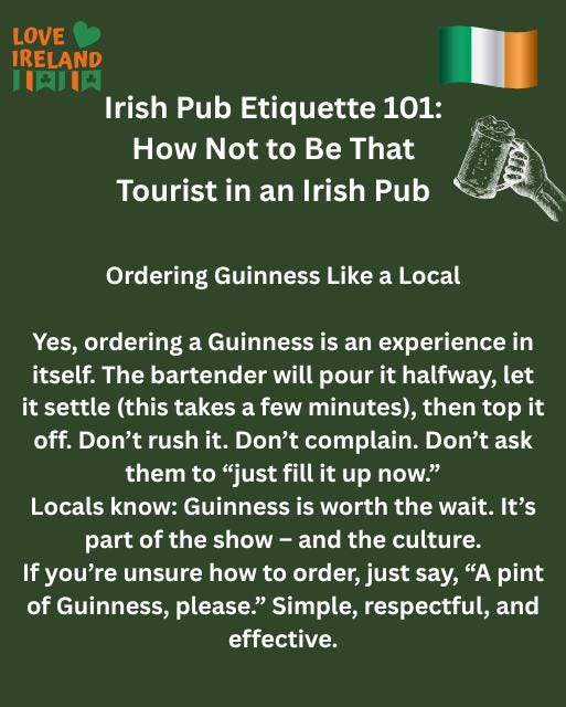 May be an image of drink and text that says "LOVE IRELAND 川肉肉 Irish Pub Etiquette 101: How Not to Be That Tourist in an Irish Pub Ordering Guinness Like a Local Yes, ordering a Guinness is an experience in itself. The bartender will pour it halfway, let it settle (this takes a few minutes), then top it off. Don't rush it. Don't complain. Don't ask them to "just fill it up now." Locals know: Guinness is worth the wait. It's part of the show- and the culture. If you're unsure how to order, just say, "A pint of Guinness, olease." Simple, respectful, and effective."