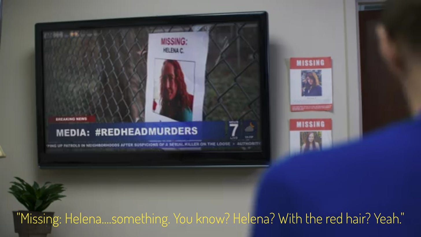 A tv report about the redhead murders, with a missing poster that just says "Helena C." on it, captioned "Missing: Helena....something. You know? Helena? With the red hair? Yeah."
