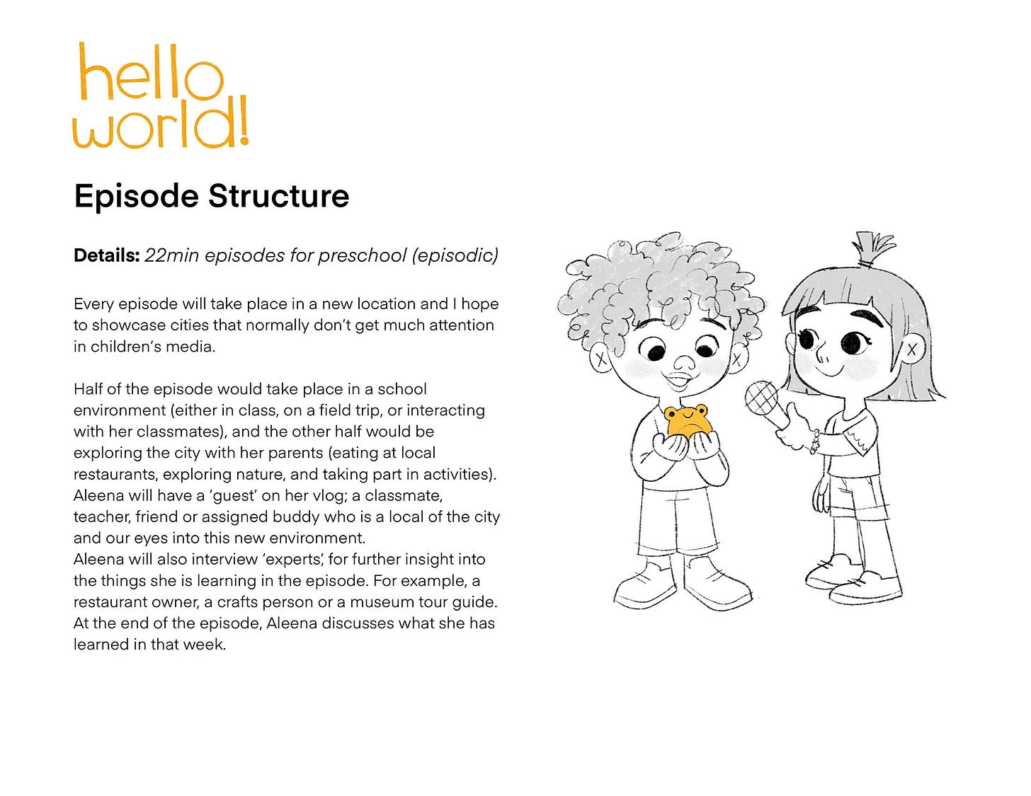 Episode Structure Details: 22min episodes for preschool (episodic) Every episode will take place in a new location and I hope to showcase cities that normally don't get much attention in children's media. Half of the episode would take place in a school environment (either in class, on a field trip, or interacting with her classmates), and the other half would be exploring the city with her parents (eating at local restaurants, exploring nature, and taking part in activities). Aleena will have a 'guest' on her vlog; a classmate, teacher, friend or assigned buddy who is a local of the city and our eyes into this new environment. Aleena will also interview 'experts, for further insight into the things she is learning in the episode. For example, a restaurant owner, a crafts person or a museum tour guide. At the end of the episode, Aleena discusses what she has learned in that week.