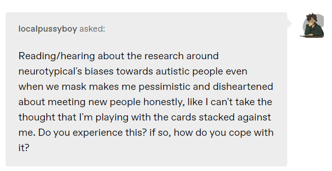 Reading/hearing about the research around neurotypical’s biases towards autistic people even when we mask makes me pessimistic and disheartened about meeting new people honestly, like I can’t take the thought that I’m playing with the cards stacked against me. Do you experience this? if so, how do you cope with it?