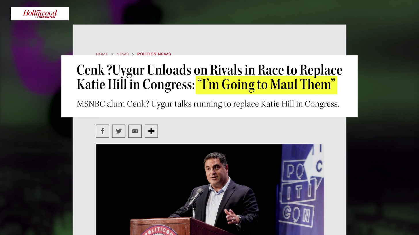 "Cenk Uygur Unloads on Rivals in Race to Replace Katie Hill in Congress: "I'm Going To Maul Them" reads a headline from The Hollywood Reporter published on Nov 19 2019 "Cenk Uygur Unloads on Rivals in Race to Replace Katie Hill in Congress: "I'm Going To Maul Them" reads a headline from The Hollywood Reporter published on Nov 19 2019