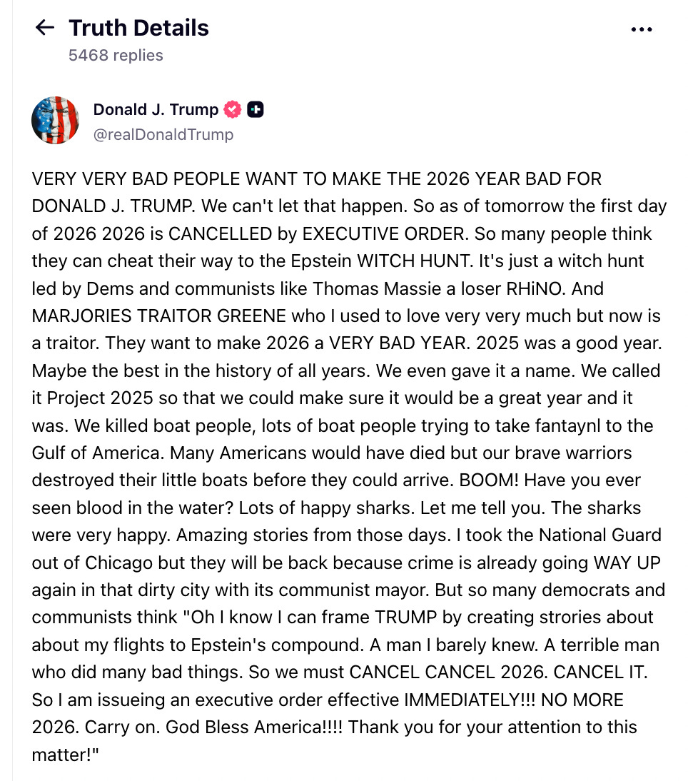 Truth Social (satire) text:      VERY VERY BAD PEOPLE WANT TO MAKE THE 2026 YEAR BAD FOR DONALD J. TRUMP.          We can't let that happen. So as of tomorrow the first day of 2026 2026 is CANCELLED by EXECUTIVE ORDER.         So many people think they can cheat their way to the Epstein WITCH HUNT.          It's just a witch hunt led by Dems and communists like Thomas Massie a           loser RHiNO. And MARJORIES TRAITOR GREENE who I used to love very very much but now is a          traitor. They want to make 2026 a VERY BAD YEAR. 2025 was a good year. Maybe the          best in the history of all years. We even gave it a name. We called it Project 2025 so that          we could make sure it would be a great year and it was. We killed boat people, lots of boat           people trying to take fantaynl to the Gulf of America. Many Americans would have died but           our brave warriors destroyed their little boats before they could arrive. BOOM!           Have you ever seen blood in the water? Lots of happy sharks. Let me tell you. The sharks were           very happy. Amazing stories from those days. I took the National Guard out of Chicago but they will be           back because crime is already going WAY UP again in that dirty city with its communist mayor.            But so many democrats and communists think "Oh I know I can frame TRUMP by creating strories about            about my flights to Epstein's compound. A man I barely knew. A terrible man who did many bad things.            So we must CANCEL CANCEL 2026. CANCEL IT. So I am issueing an executive order effective            IMMEDIATELY!!! NO MORE 2026. Carry on. God Bless America!!!! Thank you for your attention to            this matter!"