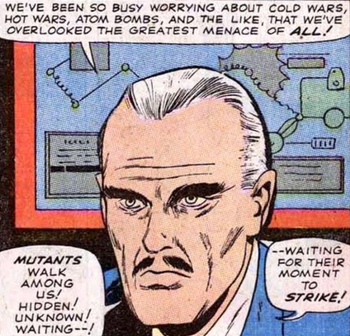 A panel from The X-Men #14 (November, 1965) shows Bolivar Trask describing his anti-mutant agenda. He says, “WE'VE BEEN SO BUSY WORRYING ABOUT COLD WARS, HOT WARS, ATOM BOMBS, AND THE LIKE, THAT WE'VE OVERLOOKED THE GREATEST MENACE OF ALL! MUTANTS WALK AMONG US! HIDDEN! UNKNOWN! WAITING—WAITING FOR THEIR MOMENT TO STRIKE!” A panel from The X-Men #14 (November, 1965) shows Bolivar Trask describing his anti-mutant agenda. He says, “WE'VE BEEN SO BUSY WORRYING ABOUT COLD WARS, HOT WARS, ATOM BOMBS, AND THE LIKE, THAT WE'VE OVERLOOKED THE GREATEST MENACE OF ALL! MUTANTS WALK AMONG US! HIDDEN! UNKNOWN! WAITING—WAITING FOR THEIR MOMENT TO STRIKE!”