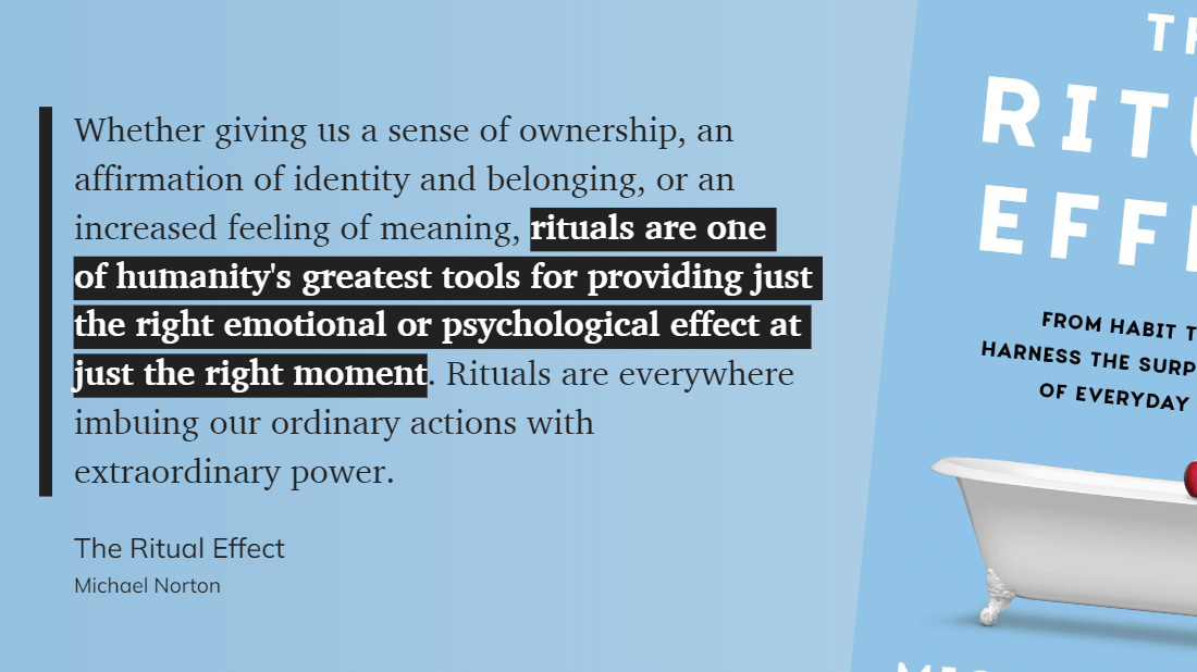 Quote from The Ritual Effect by Michael Norton: Whether giving us a sense of ownership, an affirmation of identity and belonging, or an increased feeling of meaning, rituals are one of humanity's greatest tools for providing just the right emotional or psychological effect at just the right moment. Rituals are everywhere imbuing our ordinary actions with extraordinary power.