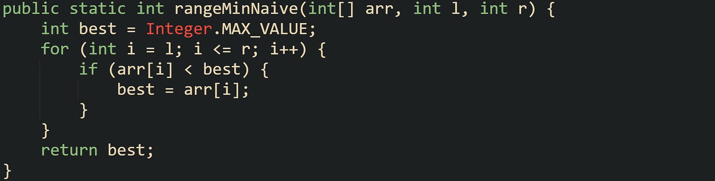 public static int rangeMinNaive(int[] arr, int l, int r) {     int best = Integer.MAX_VALUE;     for (int i = l; i <= r; i++) {         if (arr[i] < best) {             best = arr[i];         }     }     return best; }