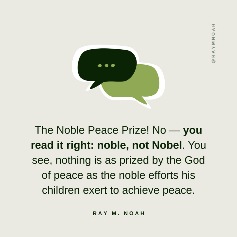 The Noble Peace Prize! No — you read it right: noble, not Nobel. You see, nothing is as prized by the God of peace as the noble efforts his children exert to achieve peace.—Ray Noah