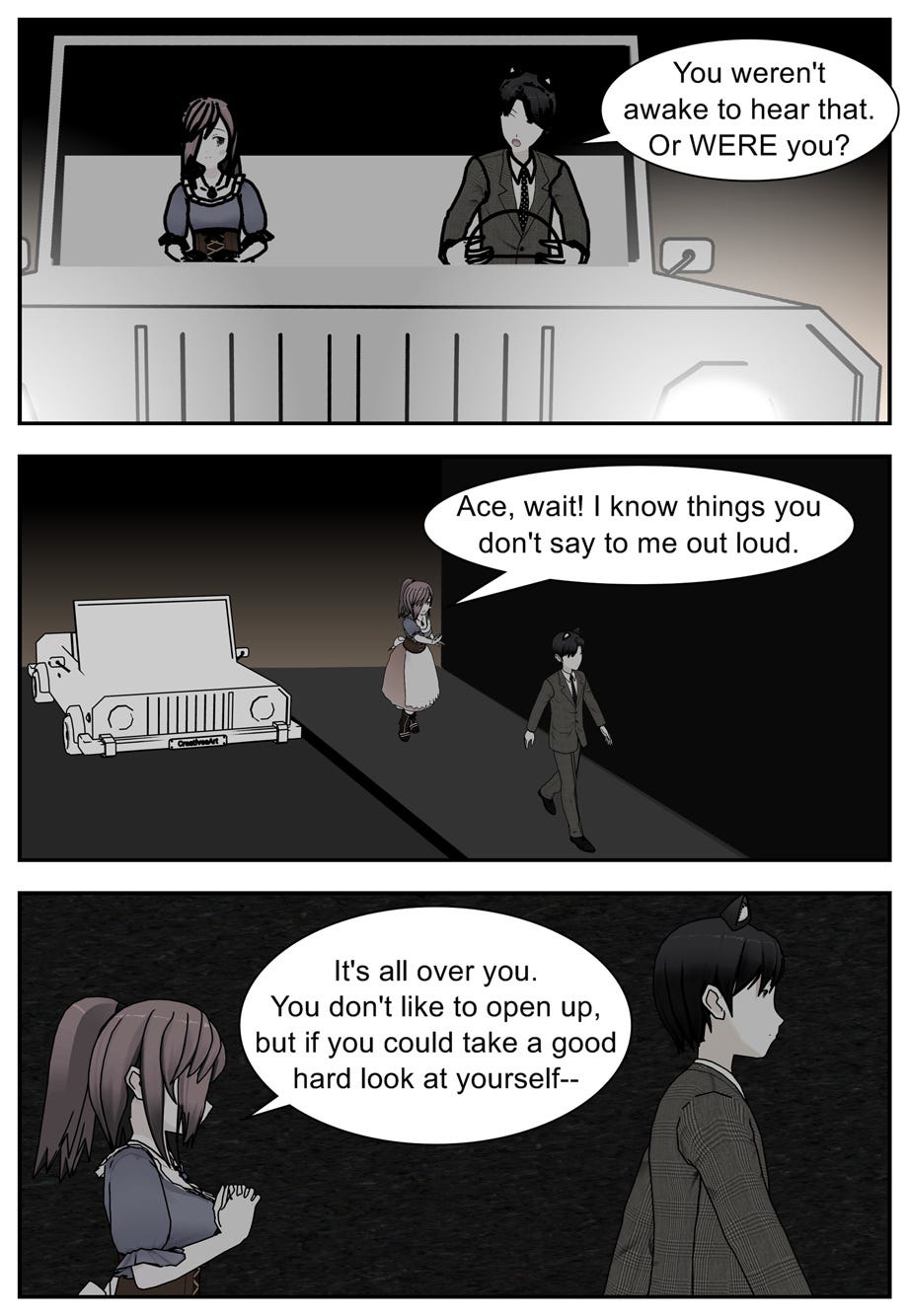 You weren't awake to hear that. Or were you? Ace, wait! I know things you don't say to me out loud. It's all over you. You don't like to open up, but if you could take a good hard look at yourself—