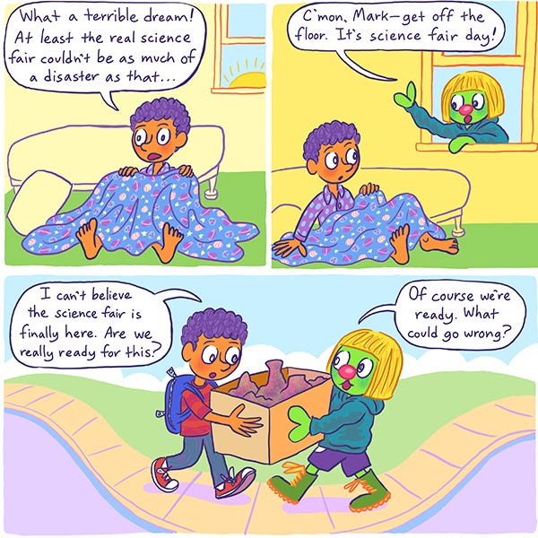 Mark wakes up on the floor of his bedroom from a terrible dream where he was not wearing pants to school. Zark the Martian greets him from the window. They can’t believe it’s finally the day of their science fair. As they carry their science project in a box, Mark wonders if they are really ready for this. Zark says, "Of course they are, what could possibly go wrong?”