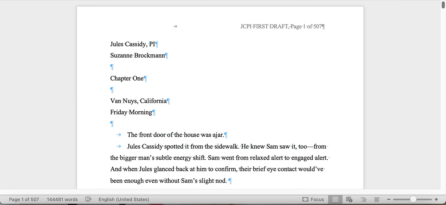 A screenshot of Suz's word doc reads: Jules Cassidy, PI Suzanne Brockmann  Chapter One  Van Nuys, California Friday Morning  	The front door of the house was ajar. 	Jules Cassidy spotted it from the sidewalk. He knew Sam saw it, too—from the bigger man’s subtle energy shift. Sam went from relaxed alert to engaged alert. And when Jules glanced back at him to confirm, their brief eye contact would’ve been enough even without Sam’s slight nod. At the bottom, it says page 1 of 507, 144,481 words. Whew.