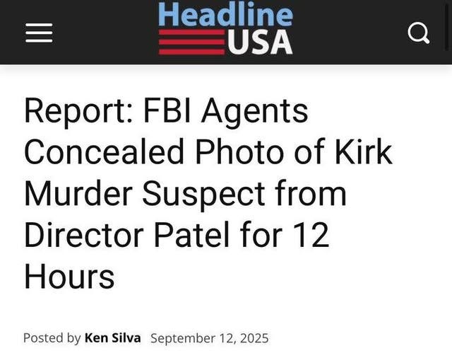 May be an image of text that says 'Headline USA Report: FBI Agents Concealed Photo of Kirk Murder Suspect from Director Patel for 12 Hours Posted by Ken Silva September 12, 2025' May be an image of text that says 'Headline USA Report: FBI Agents Concealed Photo of Kirk Murder Suspect from Director Patel for 12 Hours Posted by Ken Silva September 12, 2025'