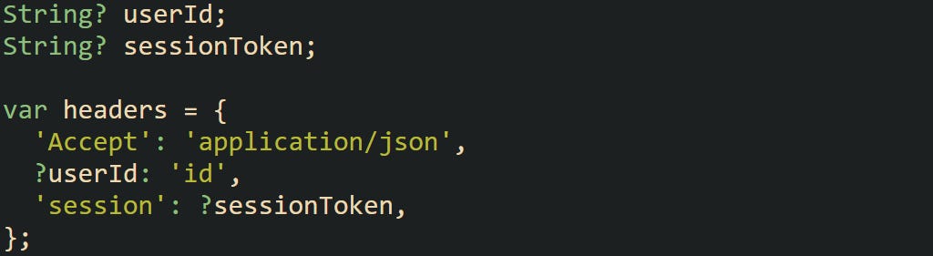 String? userId; String? sessionToken; var headers = { 'Accept': 'application/json', ?userId: 'id', 'session': ?sessionToken, }; String? userId; String? sessionToken; var headers = { 'Accept': 'application/json', ?userId: 'id', 'session': ?sessionToken, };