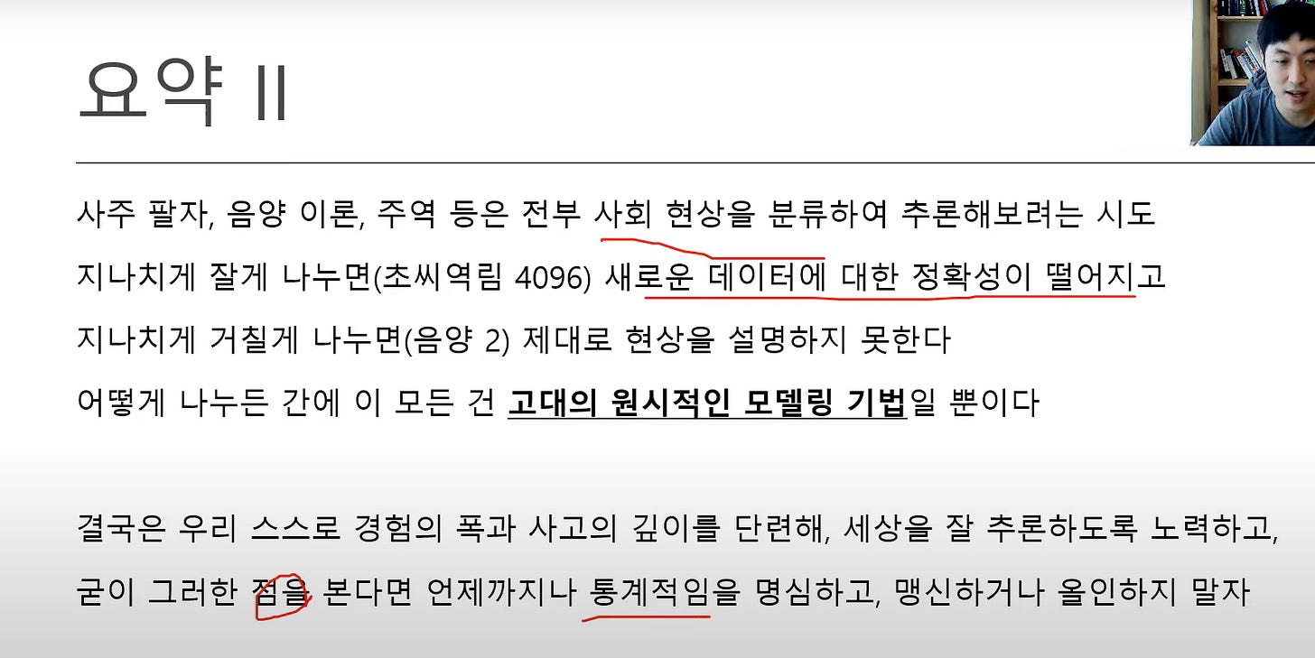 요약 Il
사주 팔자, 음양 이론, 주역 등은 전부 사회 현상을 분류하여 추론해보려는 시도
지나치게 잘게 나누면(초씨역림 4096) 새로운 데이터에 대한 정확성이 떨어지고
지나치게 거질게 나누면(음양 2) 제대로 현상을 설명하지 못한다
어떻게 나누든 간에 이 모든 건 고대의 원시적인 모델링 기법일 뿐이다
결국은 우리 스스로 경험의 폭과 사고의 깊이를 단련에 세상을 잘 추론하도록 노력하고,
굳이 그러한 본다면 언제까지나 통계적임을 명심하고, 맹신하거나 올인하지 말자 요약 Il
사주 팔자, 음양 이론, 주역 등은 전부 사회 현상을 분류하여 추론해보려는 시도
지나치게 잘게 나누면(초씨역림 4096) 새로운 데이터에 대한 정확성이 떨어지고
지나치게 거질게 나누면(음양 2) 제대로 현상을 설명하지 못한다
어떻게 나누든 간에 이 모든 건 고대의 원시적인 모델링 기법일 뿐이다
결국은 우리 스스로 경험의 폭과 사고의 깊이를 단련에 세상을 잘 추론하도록 노력하고,
굳이 그러한 본다면 언제까지나 통계적임을 명심하고, 맹신하거나 올인하지 말자