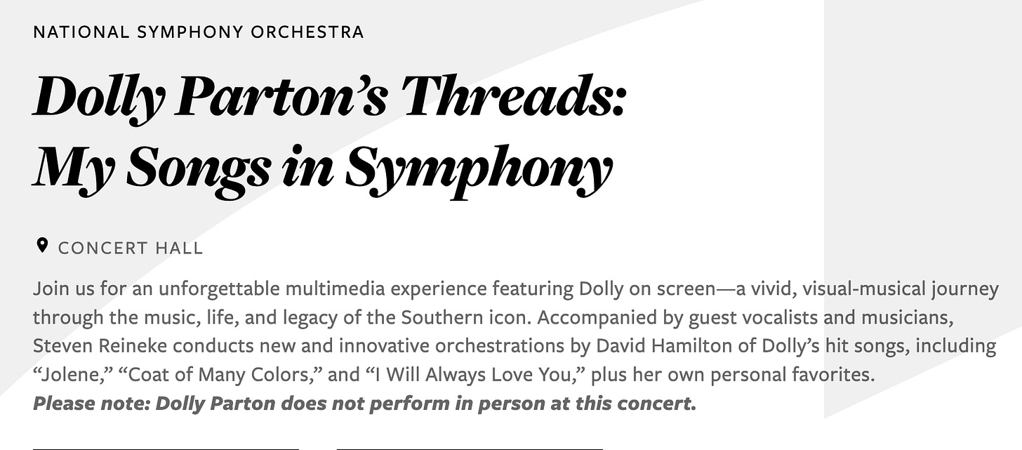 National Symphony Orchestra Dolly Parton’s Threads: My Songs in Symphony Concert Hall Join us for an unforgettable multimedia experience featuring Dolly on screen—a vivid, visual-musical journey through the music, life, and legacy of the Southern icon. Accompanied by guest vocalists and musicians, Steven Reineke conducts new and innovative orchestrations by David Hamilton of Dolly’s hit songs, including “Jolene,” “Coat of Many Colors,” and “I Will Always Love You,” plus her own personal favorites. Please note: Dolly Parton does not perform in person at this concert. National Symphony Orchestra Dolly Parton’s Threads: My Songs in Symphony Concert Hall Join us for an unforgettable multimedia experience featuring Dolly on screen—a vivid, visual-musical journey through the music, life, and legacy of the Southern icon. Accompanied by guest vocalists and musicians, Steven Reineke conducts new and innovative orchestrations by David Hamilton of Dolly’s hit songs, including “Jolene,” “Coat of Many Colors,” and “I Will Always Love You,” plus her own personal favorites. Please note: Dolly Parton does not perform in person at this concert.