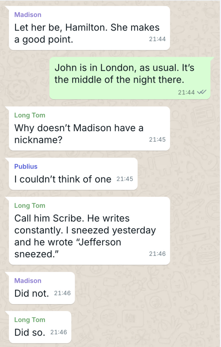 Madison Let her be, Hamilton. She makes a good point.   The Duke John is in London, as usual. It’s the middle of the night there.  Long Tom Why doesn’t Madison have a nickname?   Publius I couldn’t think of one.   Long Tom Call him Scribe. He writes constantly. I sneezed yesterday and he wrote “Jefferson sneezed.”  Madison Did not.  Long Tom Did so.