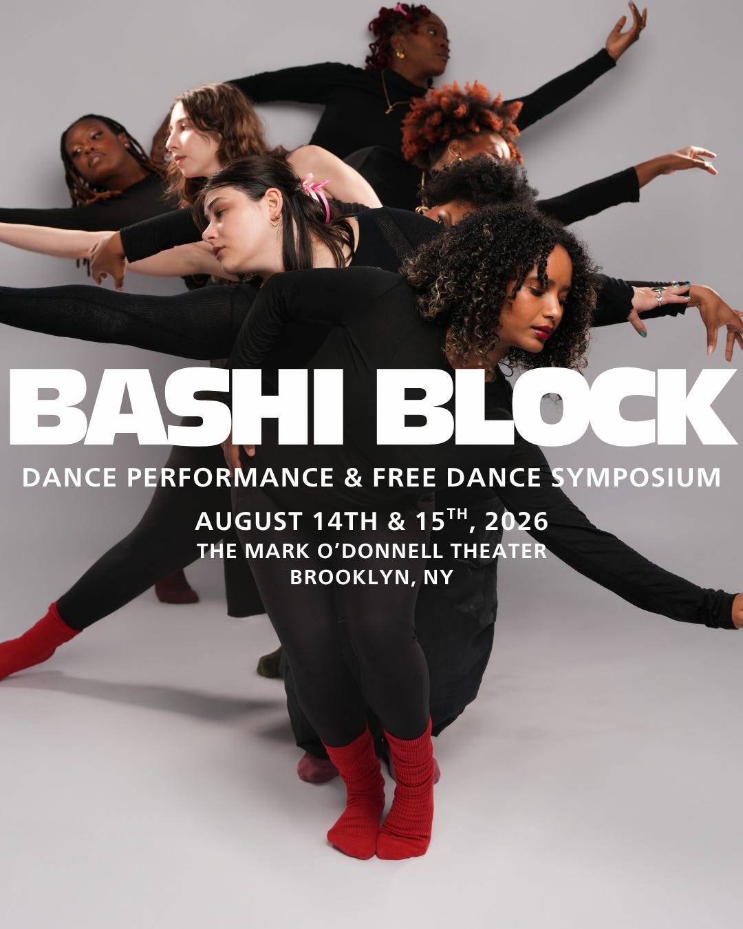 A diverse group of dancers stands in a vertical line facing the camera, wearing black clothes and multi-colored socks set against a white backdrop. Each dancer extends their arms and heads gently outwards, mimicking the branches of tree. White text overlaying the photo reads: BASHI BLOCK: DANCE PERFORMANCE & FREE DANCE SYMPOSIUM. AUGUST 14TH & 15TH, 2026. THE MARK O’DONNELL THEATER. BROOKLYN, NY A diverse group of dancers stands in a vertical line facing the camera, wearing black clothes and multi-colored socks set against a white backdrop. Each dancer extends their arms and heads gently outwards, mimicking the branches of tree. White text overlaying the photo reads: BASHI BLOCK: DANCE PERFORMANCE & FREE DANCE SYMPOSIUM. AUGUST 14TH & 15TH, 2026. THE MARK O’DONNELL THEATER. BROOKLYN, NY