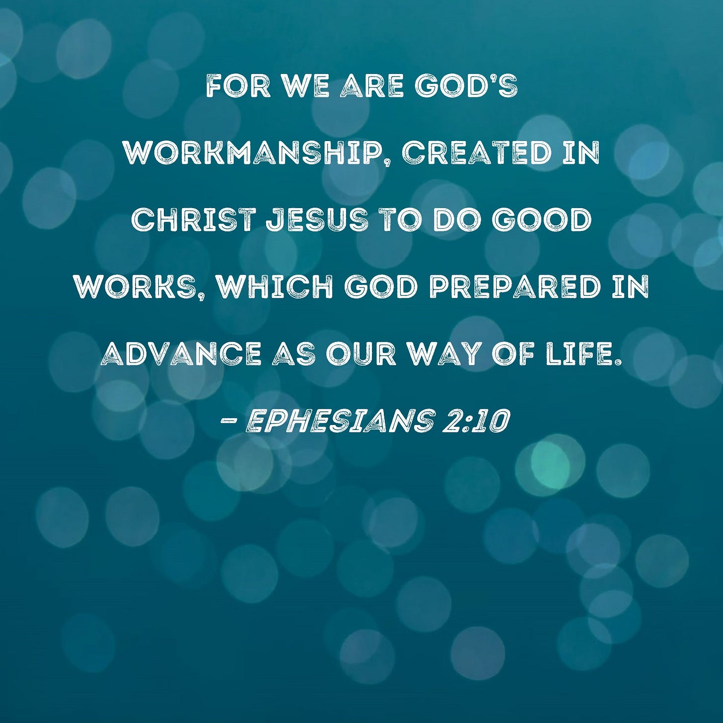 Ephesians 2:10 For we are God's workmanship, created in Christ Jesus to do good works, which God prepared in advance as our way of life. Ephesians 2:10 For we are God's workmanship, created in Christ Jesus to do good works, which God prepared in advance as our way of life.