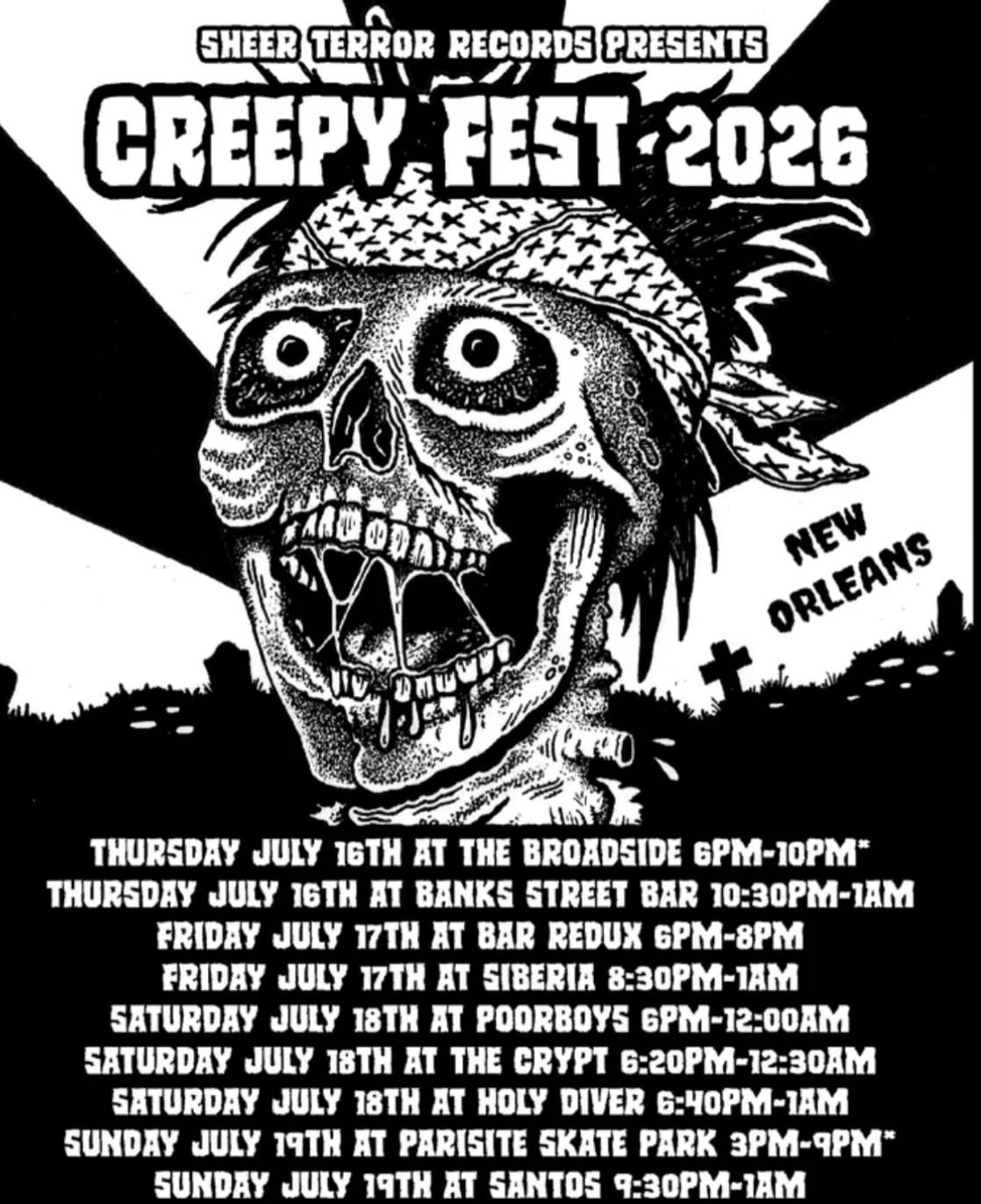 May be an image of text that says 'SHEER TERROR RECORDS PRESENTS CREEPY FEST CREEPYFEST-2026 FEST-2026 2026 PARDODA ORLEANS ORLEANS NEW THURSDAY JULY 16TH AT THE BROADSIDE 6PM-10PM" THURSDAY JULY 16TH AT BANKS STREET BAR 10:30PM-AM FRIDAY JULY 17TH AT BAR REDUX 6PM-8PM FRIDAY JULY 17TH AT SIBERIA 8:30PM-1AM SATURDAY JULY 18TH AT POORBOYS 6PM-12:00AM SATURDAY JULY 18 AT THE CRYPT 6:20PM-12:30AM SATURDAY JULY 18TH AT HOLY DIVER 6:40PM-IAM SUNDAY JULY 19TH AT PARISITE SKATE PARK 3PM-RPM" SUNDAY JULY TATH AT SANTOS 9:30PM-1AM' May be an image of text that says 'SHEER TERROR RECORDS PRESENTS CREEPY FEST CREEPYFEST-2026 FEST-2026 2026 PARDODA ORLEANS ORLEANS NEW THURSDAY JULY 16TH AT THE BROADSIDE 6PM-10PM" THURSDAY JULY 16TH AT BANKS STREET BAR 10:30PM-AM FRIDAY JULY 17TH AT BAR REDUX 6PM-8PM FRIDAY JULY 17TH AT SIBERIA 8:30PM-1AM SATURDAY JULY 18TH AT POORBOYS 6PM-12:00AM SATURDAY JULY 18 AT THE CRYPT 6:20PM-12:30AM SATURDAY JULY 18TH AT HOLY DIVER 6:40PM-IAM SUNDAY JULY 19TH AT PARISITE SKATE PARK 3PM-RPM" SUNDAY JULY TATH AT SANTOS 9:30PM-1AM'
