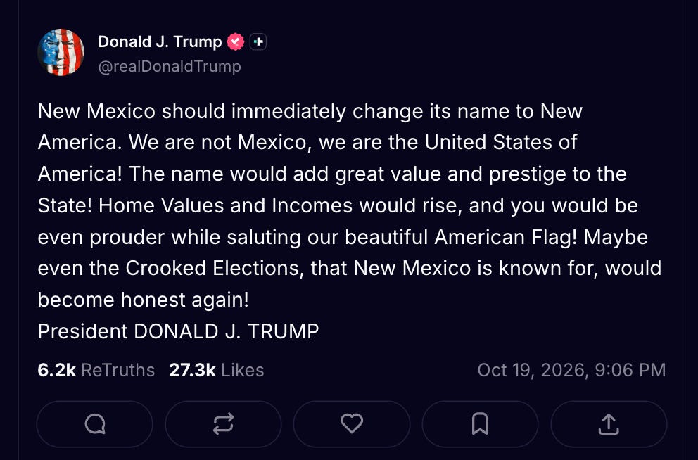Trump: New Mexico should immediately change its name to New America. We are not Mexico, we are the United States of America! The name would add great value and prestige to the State! Home Values and Incomes would rise, and you would be even prouder while saluting our beautiful American Flag! Maybe even the Crooked Elections, that New Mexico is known for, would become honest again! President DONALD J. TRUMP Trump: New Mexico should immediately change its name to New America. We are not Mexico, we are the United States of America! The name would add great value and prestige to the State! Home Values and Incomes would rise, and you would be even prouder while saluting our beautiful American Flag! Maybe even the Crooked Elections, that New Mexico is known for, would become honest again! President DONALD J. TRUMP