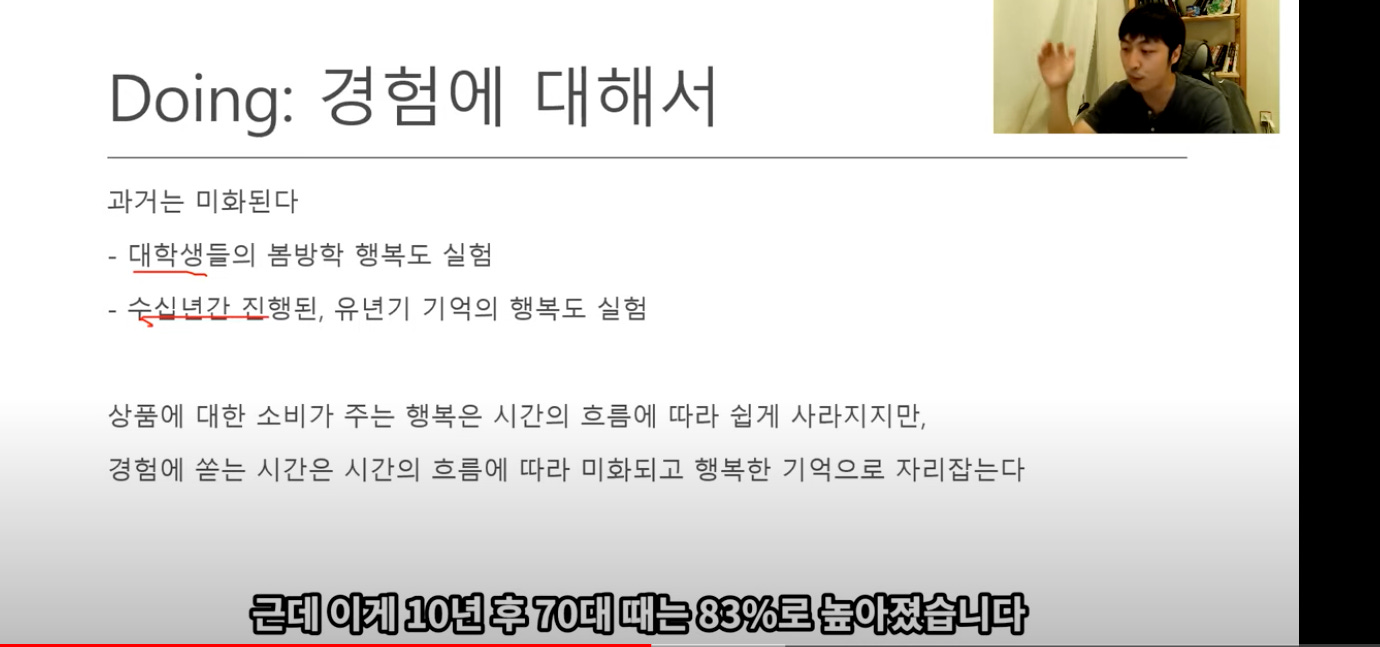 1 
Doing: 경험에 대해서 
과거는 미화된다 
- 대학생들의 봄방학 행복도 실험 
- 숯씬년간즈l행된, 유년기 기억의 행복도 실험 
상품에 대한 소비가 주는 행복은 시간의 흐름에 따라 쉽게 사라지지만, 
경험에 쏟는 시간은 시간의 흐름에 따라 미화되고 행복한 기억으로 자리잡는다 
근데 이게 10년 후 70대 때는 83%로 높아졌습니다 