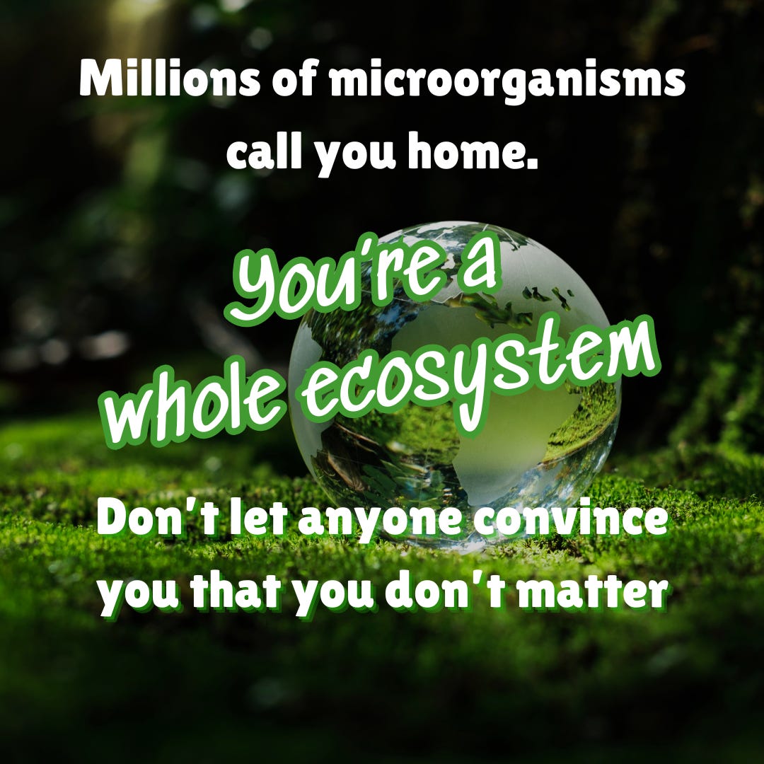 Millions of microorganisms call you home. You're a whole ecosystem. Don't let anyone convince you that you don't matter