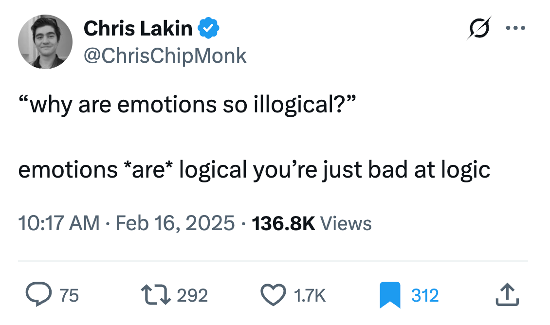 Chris Lakin @ChrisChipMonk “why are emotions so illogical?” emotions *are* logical you’re just bad at logic Chris Lakin @ChrisChipMonk “why are emotions so illogical?” emotions *are* logical you’re just bad at logic