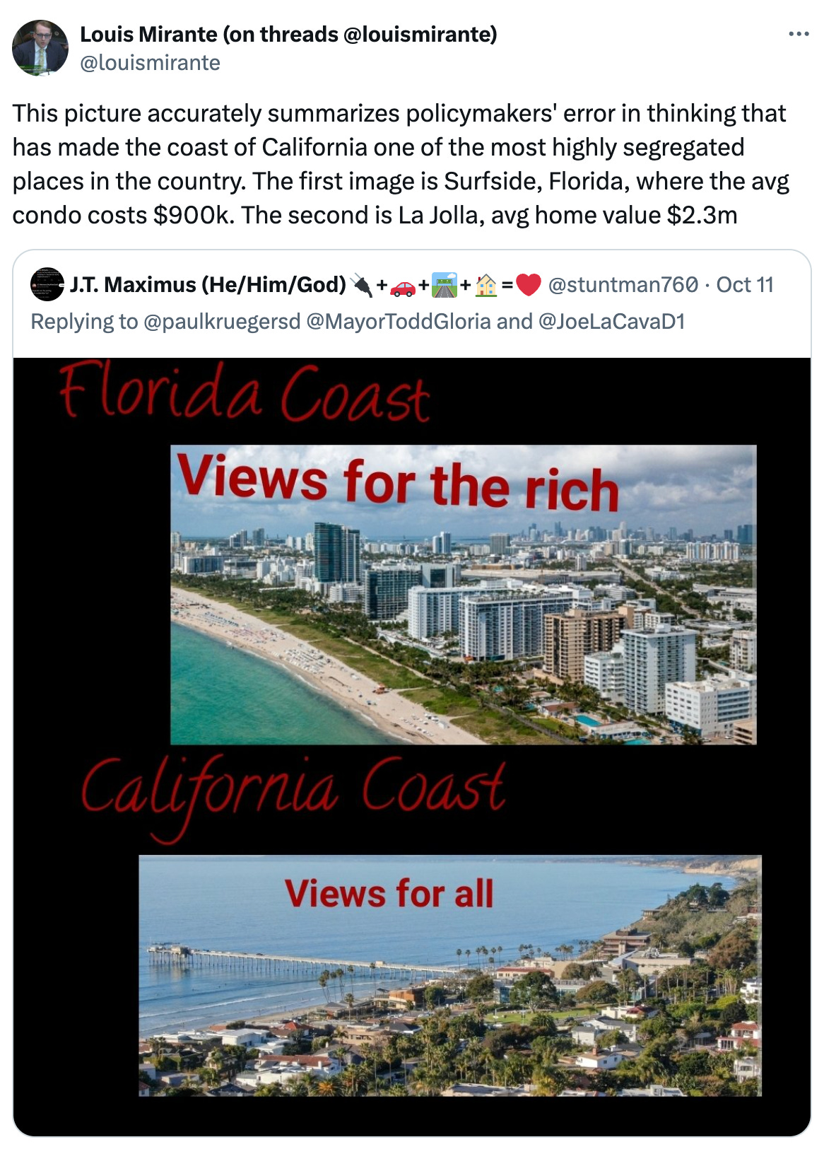   See new posts Conversation Louis Mirante (on threads @louismirante) @louismirante This picture accurately summarizes policymakers' error in thinking that has made the coast of California one of the most highly segregated places in the country. The first image is Surfside, Florida, where the avg condo costs $900k. The second is La Jolla, avg home value $2.3m Quote J.T. Maximus (He/Him/God)🔌+🚗+🛣️+🏠=❤ @stuntman760 · Oct 11 Replying to @paulkruegersd @MayorToddGloria and @JoeLaCavaD1
