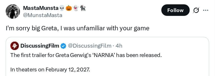 MastaMunsta 💀🎃👻🐈 @MunstaMasta: I'm sorry big Greta, I was unfamiliar with your game. Quoted tweet from DiscussingFilm @DiscussingFilm: The first trailer for Greta Gerwig's 'NARNIA' has been released. In theaters on February 12, 2027.