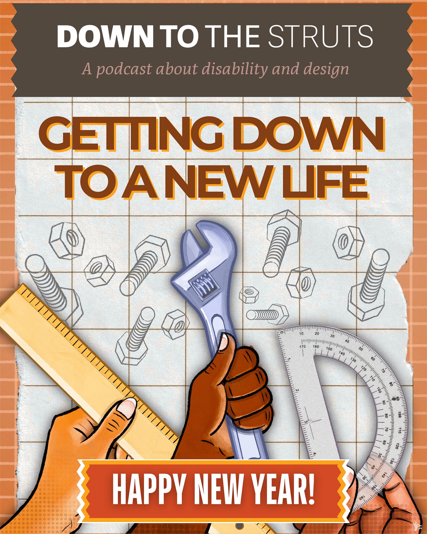 A collage-style graphic is featured. On a light, faded-brown, ripped tape-shaped banner is large white text that says, “Down To The Struts.” Brownish-pink italicized text right under it says, “A Podcast About Disability and Design.” Just below this banner, on white grid paper with sketch drawings of nuts and bolts, large brown text, highlighted in orange, reads: “Getting Down To A New Life.” Three hands are at the bottom of the graphic, reaching upward. The light-brown hand on the left is holding a yellow ruler. The dark-skinned hand in the middle is holding up a wrench. Finally, a darker brown hand holds up a protractor. A red, tape-shaped banner, highlighted in orange, is splayed across her hips and reads: “Happy New Year!” Surrounding the overall graphic is orange grid paper.