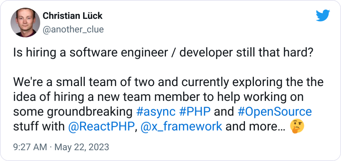 Christian Lück @another_clue Is hiring a software engineer / developer still that hard? We're a small team of two and currently exploring the the idea of hiring a new team member to help working on some groundbreaking #async #PHP and #OpenSource stuff with @ReactPHP , @x_framework and more… 🤔 Christian Lück @another_clue Is hiring a software engineer / developer still that hard? We're a small team of two and currently exploring the the idea of hiring a new team member to help working on some groundbreaking #async #PHP and #OpenSource stuff with @ReactPHP , @x_framework and more… 🤔