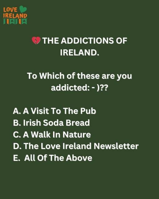 May be an image of text that says "LOVE IRELAND 川肉日肉 THE ADDICTIONS OF IRELAND. To Which of these are you addicted:-)?? A. A Visit To The Pub B. B. Irish Soda Bread C. A Walk In Nature D. The Love Ireland Newsletter E. All Of Of The Above"