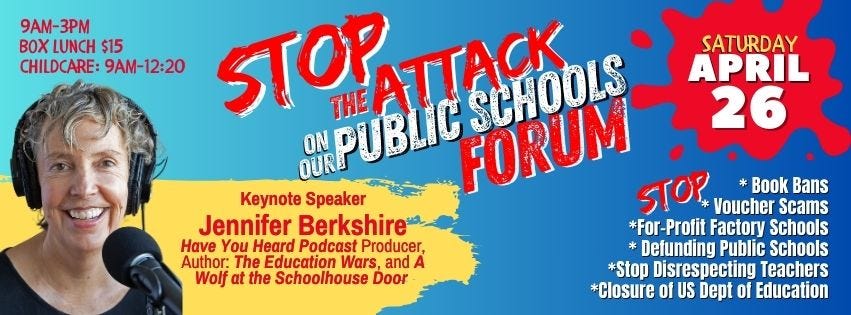 May be an image of 1 person and text that says 'SATURDAY APRIL 26 9AM- 3PM BOX LUNCH $15 CHILDCARE: 9AM 9AM-12:20 12:20 STOP CMPUBLIC THE ATTACK SCHOOLS FORUM STOP Voucher Scams Book Bans Keynote Speaker Jennifer Berkshire *For-Profit Factory Schools Have You Heard Podcast Producer, Defunding Public Schools Author: The Education Wars, and A Wolf at the Schoolhouse Door *Stop Disrespecting Teachers *Closure of US Dept of Education'