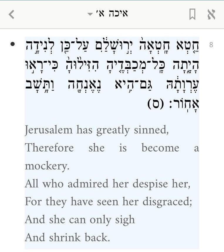 Screenshot from the Sefaria app: Jerusalem has greatly sinned,  Therefore she is become a mockery.  All who admired her despise her,  For they have seen her disgraced;  And she can only sigh  And shrink back.