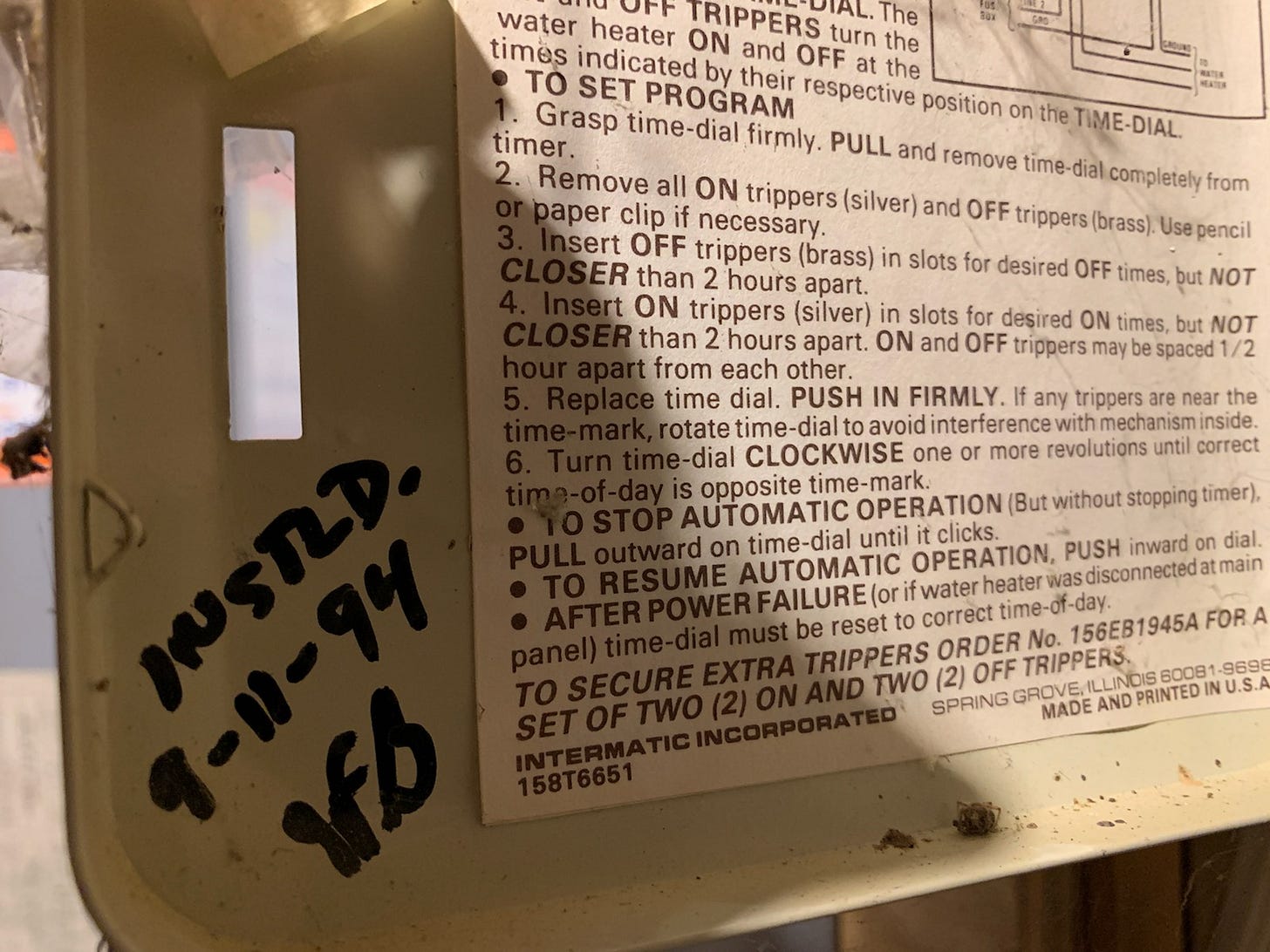 - TRIP+ERS turn the 
water heater ON and OFF at the 
times indicated by their respective position on the 
Grasp time-dial firmly. PULL and remove time-dial from 
timer. 
4.2. Remove all ON trippers and OFF trippers (brass).Usepencil 
3. Insert OFF trippers (brass) in slots for desired OFF times, but NOT 
CLOSER than 2 hours apart. 
4. Insert ON trippers (silver) in slots for desired ON times, but NOT 
CLOSER than 2 hours apart. ON and OFF trippers maybe spaced 1/2 
hour apart from each other. 
5. Replace time dial. PUSH IN FIRMLY. If any trippers are near the 
ti me-ma rk, rotate time-dial to avoid interference with mechanism inside. 
6. Turn time-dial CLOCKWISE one or more revolutions until correct 
time-of-day is opposite time-mark. 
h O STOP AUTOMATIC OPERATION (But without stopping timer), 
PULL outward on time-dial until it clicks. 
O TO RESUME AUTOMATIC OPERATION, PUSH inward on dial. 
o AFTER POWER FAILURE (or if water heaterwasdisconnectedatmain 
panel) time-dial must be reset to correct time-of-day. 
TO SECURE EXTRA TRIPPERS ORDER No. 156EB1945A FOR A 
SET OF TWO (2) ON AND TWO (2) OFF TRIPPERS 
SPRING GROVE. -seee 
INTERMATIC INCORPORATED 
158T6651 