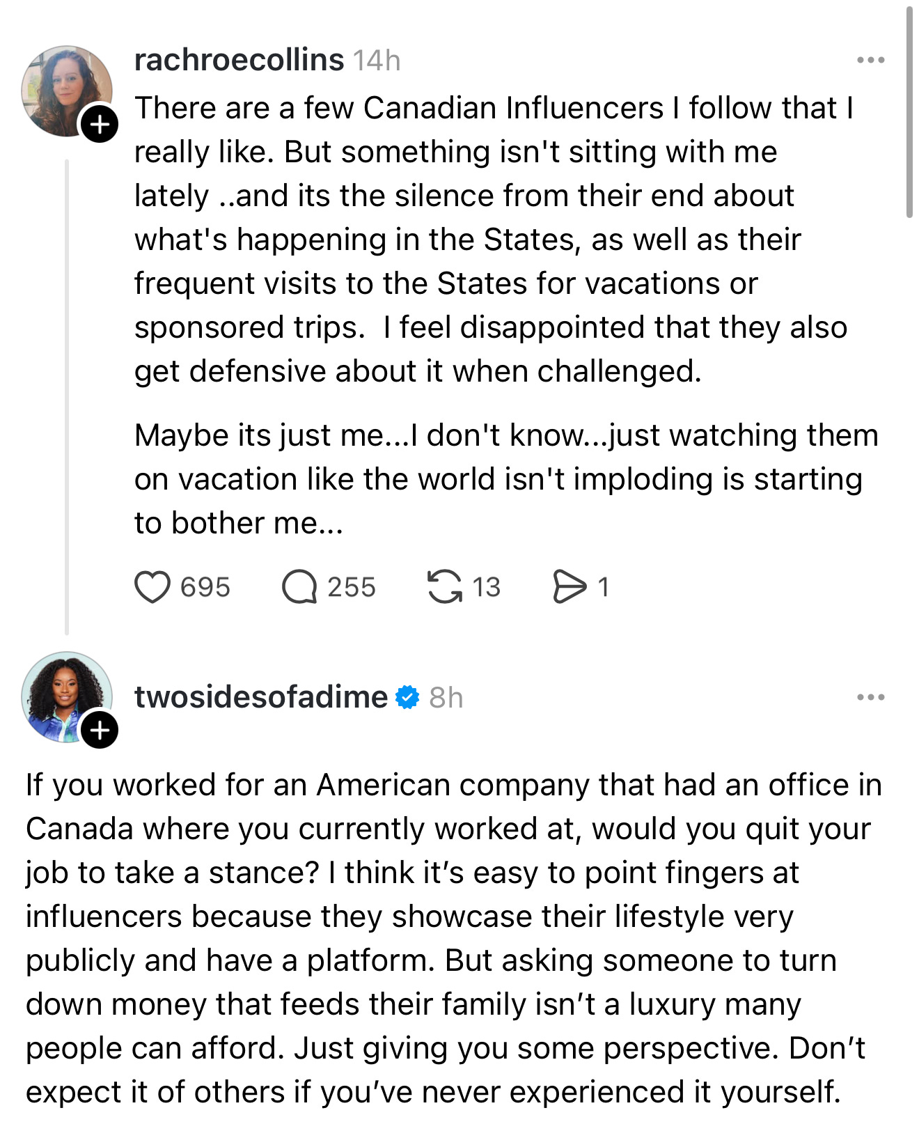 A screenshot of a thread that says: There are a few Canadian Influencers I follow that I really like. But something isn't sitting with me lately ..and its the silence from their end about what's happening in the States, as well as their frequent visits to the States for vacations or sponsored trips. I feel disappointed that they also get defensive about it when challenged. Maybe its just me...I don't know...just watching them on vacation like the world isn't imploding is starting to bother me... Then a reply that says: If you worked for an American company that had an office in Canada where you currently worked at, would you quit your job to take a stance? I think it's easy to point fingers at influencers because they showcase their lifestyle very publicly and have a platform. But asking someone to turn down money that feeds their family isn't a luxury many people can afford. Just giving you some perspective. Don't expect it of others if you've never experienced it yourself.