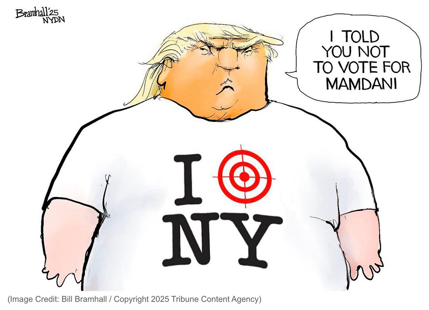 Political cartoon by Bill Bramhall / Copyright 2025 Tribune Content Agency). 
Drawing of an obese, angry, frowning Dicktator Trump. He’s wearing a NY souvenir shirt that, instead of having “I [red heart symbol] NY” printed on the front, has “I [red crosshairs target symbol] NY.” He’s looking straight at the reader and says “I TOLD YOU NOT TO VOTE FOR MAMDANI.”
