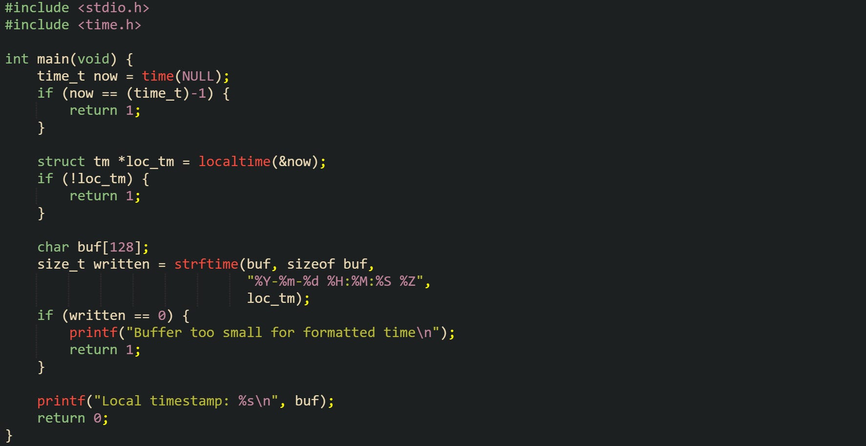 #include <stdio.h> #include <time.h>  int main(void) {     time_t now = time(NULL);     if (now == (time_t)-1) {         return 1;     }      struct tm *loc_tm = localtime(&now);     if (!loc_tm) {         return 1;     }      char buf[128];     size_t written = strftime(buf, sizeof buf,                               "%Y-%m-%d %H:%M:%S %Z",                               loc_tm);     if (written == 0) {         printf("Buffer too small for formatted time\n");         return 1;     }      printf("Local timestamp: %s\n", buf);     return 0; }