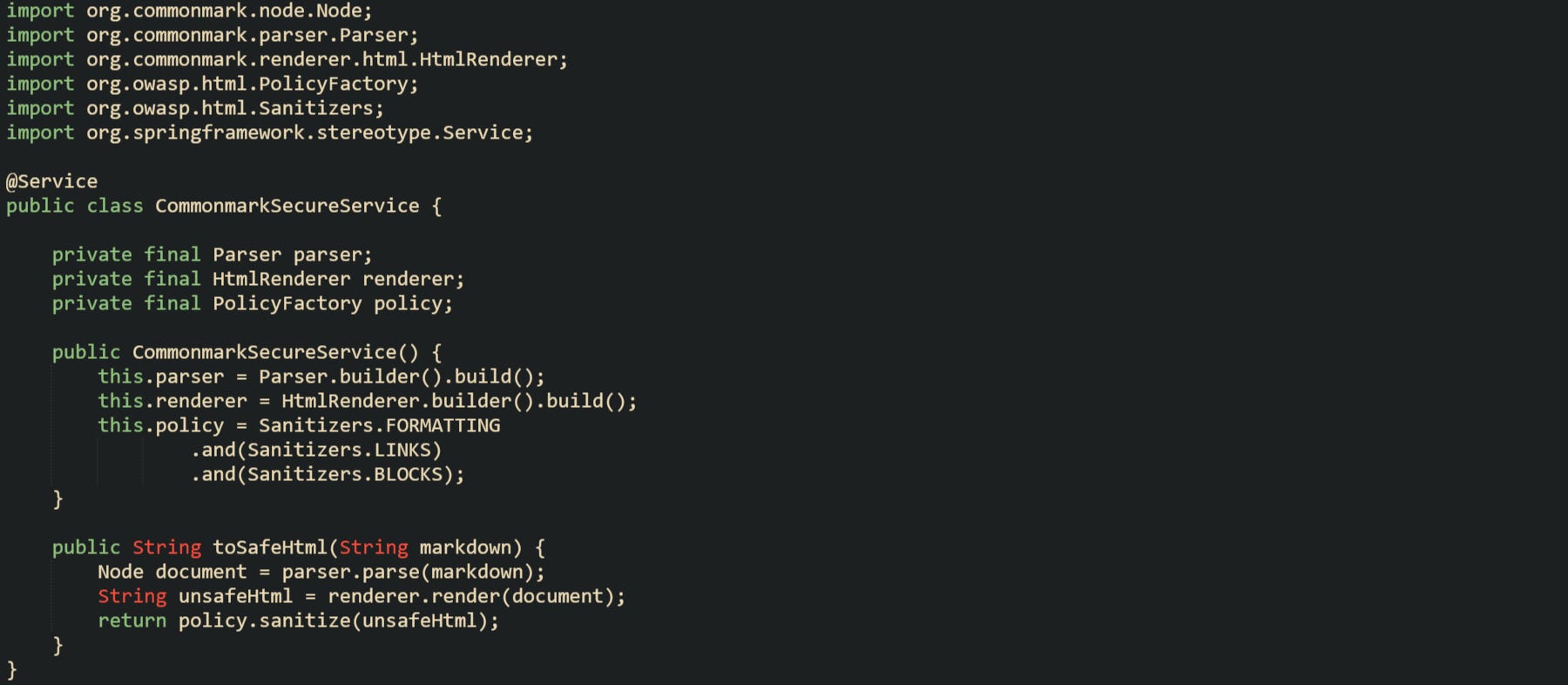 import org.commonmark.node.Node; import org.commonmark.parser.Parser; import org.commonmark.renderer.html.HtmlRenderer; import org.owasp.html.PolicyFactory; import org.owasp.html.Sanitizers; import org.springframework.stereotype.Service; @Service public class CommonmarkSecureService { private final Parser parser; private final HtmlRenderer renderer; private final PolicyFactory policy; public CommonmarkSecureService() { this.parser = Parser.builder().build(); this.renderer = HtmlRenderer.builder().build(); this.policy = Sanitizers.FORMATTING .and(Sanitizers.LINKS) .and(Sanitizers.BLOCKS); } public String toSafeHtml(String markdown) { Node document = parser.parse(markdown); String unsafeHtml = renderer.render(document); return policy.sanitize(unsafeHtml); } } import org.commonmark.node.Node; import org.commonmark.parser.Parser; import org.commonmark.renderer.html.HtmlRenderer; import org.owasp.html.PolicyFactory; import org.owasp.html.Sanitizers; import org.springframework.stereotype.Service; @Service public class CommonmarkSecureService { private final Parser parser; private final HtmlRenderer renderer; private final PolicyFactory policy; public CommonmarkSecureService() { this.parser = Parser.builder().build(); this.renderer = HtmlRenderer.builder().build(); this.policy = Sanitizers.FORMATTING .and(Sanitizers.LINKS) .and(Sanitizers.BLOCKS); } public String toSafeHtml(String markdown) { Node document = parser.parse(markdown); String unsafeHtml = renderer.render(document); return policy.sanitize(unsafeHtml); } }