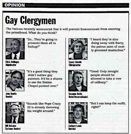 [Image shows a satirical opinion section titled "Gay Clergymen" with subtitle "The Vatican recently announced that it will prevent homosexuals from entering the priesthood. What do you think?" followed by mock interviews with various people] Chris Dollinger, Adjudicator: "So... They're going to promote them all to bishop?"; Casey Lincoln, Chiropractor: "I heard they're also doing away with Barry, the patron saint of neatly groomed mustaches."; John Basile, Dentist: "It's a good thing they didn't outlaw gay painters. It'd be a shame to see the Sistine Chapel painted over."; Suzanne Hollis, Hotel Receptionist: "Good. Only straight people should be allowed to take a vow of celibacy."; Bill DeLuise, Systems Analyst: "Sounds like Pope Crazy III is already throwing his weight around."; Zachary Lewis, Butcher: "But I can keep the outfit, right?"