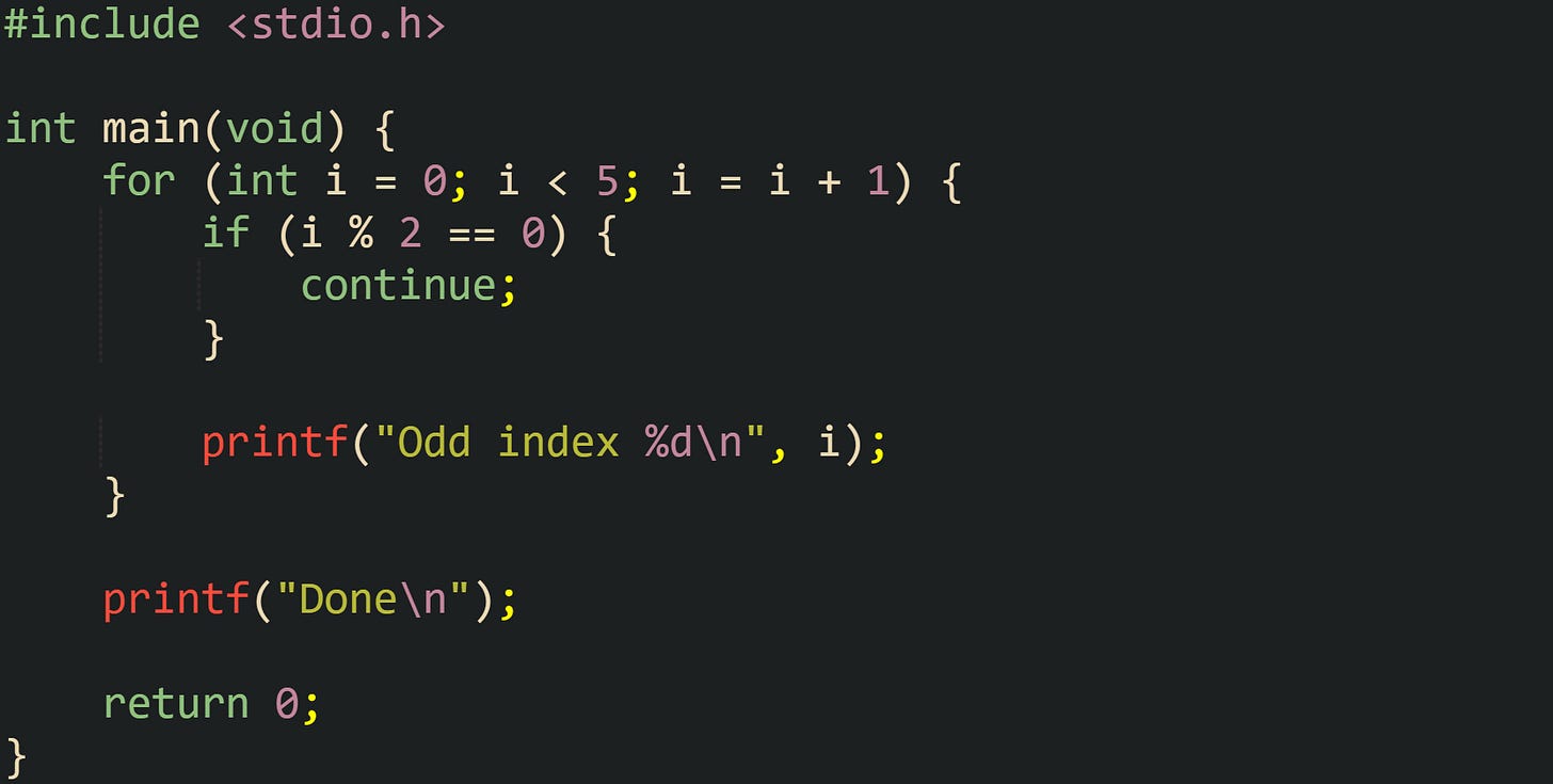 #include <stdio.h> int main(void) { for (int i = 0; i < 5; i = i + 1) { if (i % 2 == 0) { continue; } printf("Odd index %d\n", i); } printf("Done\n"); return 0; } #include <stdio.h> int main(void) { for (int i = 0; i < 5; i = i + 1) { if (i % 2 == 0) { continue; } printf("Odd index %d\n", i); } printf("Done\n"); return 0; }