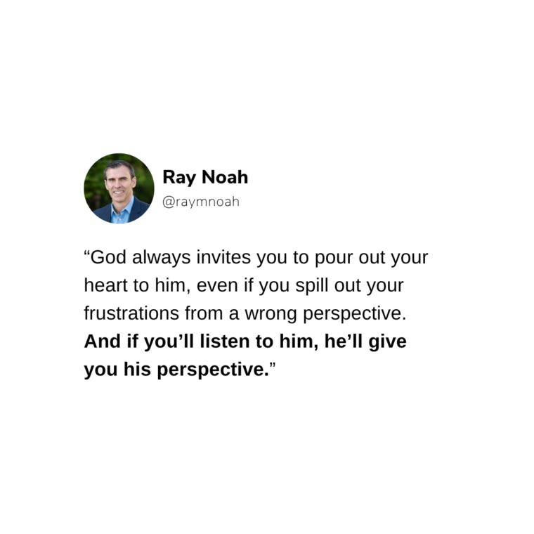“God always invites you to pour out your heart to him, even if you spill out your frustrations from a wrong perspective. And if you’ll listen to him, he’ll give you his perspective.” —Ray Noah “God always invites you to pour out your heart to him, even if you spill out your frustrations from a wrong perspective. And if you’ll listen to him, he’ll give you his perspective.” —Ray Noah