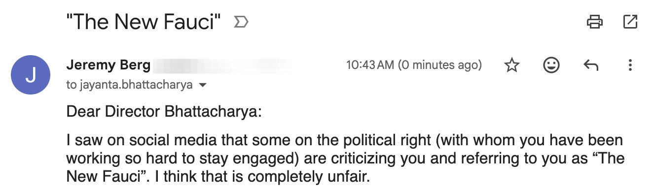 Dear Director Bhattacharya:

I saw on social media that some on the political right (with whom you have been working so hard to stay engaged) are criticizing you and referring to you as “The New Fauci”. I think that is completely unfair.