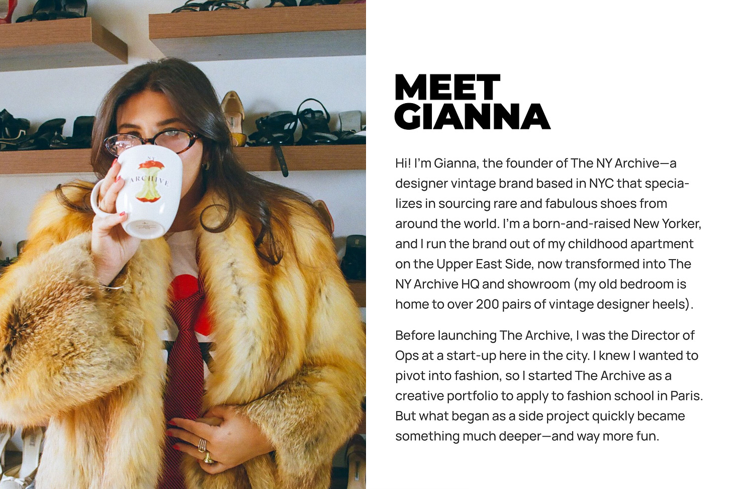 Hi! I’m Gianna, the founder of The NY Archive—a designer vintage brand based in NYC that specia-lizes in sourcing rare and fabulous shoes from around the world. I’m a born-and-raised New Yorker, and I run the brand out of my childhood apartment on the Upper East Side, now transformed into The NY Archive HQ and showroom (my old bedroom-It’s home to over 200 pairs of vintage designer heels). Before launching The Archive, I was the Director of Ops at a start-up here in the city. I knew I wanted to pivot into fashion, so I started The Archive as a creative portfolio to apply to fashion school in Paris. But what began as a side project quickly became something much deeper—and way more fun. Hi! I’m Gianna, the founder of The NY Archive—a designer vintage brand based in NYC that specia-lizes in sourcing rare and fabulous shoes from around the world. I’m a born-and-raised New Yorker, and I run the brand out of my childhood apartment on the Upper East Side, now transformed into The NY Archive HQ and showroom (my old bedroom-It’s home to over 200 pairs of vintage designer heels). Before launching The Archive, I was the Director of Ops at a start-up here in the city. I knew I wanted to pivot into fashion, so I started The Archive as a creative portfolio to apply to fashion school in Paris. But what began as a side project quickly became something much deeper—and way more fun.