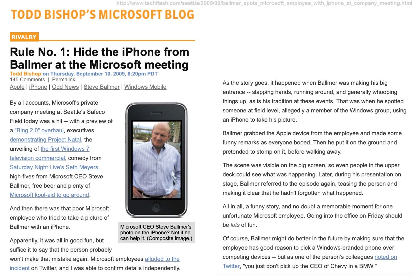 TODD BISHOP'S MICROSOFT BLOG RIVALRY Rule No. 1: Hide the iPhone from Ballmer at the Microsoft meeting Todd Bishop on Thursday, September 10, 2009, 8:20pm PDT 145 Comments | Permalink Apple | iPhone | Odd News | Steve Ballmer | Windows Mobile By all accounts, Microsoft's private company meeting at Seattle's Safeco Field today was a hit -- with a preview of a "Bing 2.0" overhaul, executives demonstrating Project Natal, the unveiling of the first Windows 7 television commercial, comedy from Saturday Night Live's Seth Meyers, high-fives from Microsoft CEO Steve Ballmer, free beer and plenty of Microsoft kool-aid to go around. And then there was that poor Microsoft employee who tried to take a picture of Ballmer with an iPhone. Microsoft CEO Steve Ballmer's photo on the iPhone? Not if he can help it. (Composite image.) Apparently, it was all in good fun, but suffice it to say that the person probably won't make that mistake again. Microsoft employees alluded to the incident on Twitter, and I was able to confirm details independently. As the story goes, it happened when Ballmer was making his big entrance - slapping hands, running around, and generally whooping things up, as is his tradition at these events. That was when he spotted someone at field level, allegedly a member of the Windows group, using an iPhone to take his picture. Ballmer grabbed the Apple device from the employee and made some funny remarks as everyone booed. Then he put it on the ground and pretended to stomp on it, before walking away. The scene was visible on the big screen, so even people in the upper deck could see what was happening. Later, during his presentation on stage, Ballmer referred to the episode again, teasing the person and making it clear that he hadn't forgotten what happened. All in all, a funny story, and no doubt a memorable moment for one unfortunate Microsoft employee. Going into the office on Friday should be lots of fun. Of course, Ballmer might do better in the future by making sure that the employee has good reason to pick a Windows-branded phone over competing devices - but as one of the person's colleagues noted on Twitter, "you just don't pick up the CEO of Chevy in a BMW." TODD BISHOP'S MICROSOFT BLOG RIVALRY Rule No. 1: Hide the iPhone from Ballmer at the Microsoft meeting Todd Bishop on Thursday, September 10, 2009, 8:20pm PDT 145 Comments | Permalink Apple | iPhone | Odd News | Steve Ballmer | Windows Mobile By all accounts, Microsoft's private company meeting at Seattle's Safeco Field today was a hit -- with a preview of a "Bing 2.0" overhaul, executives demonstrating Project Natal, the unveiling of the first Windows 7 television commercial, comedy from Saturday Night Live's Seth Meyers, high-fives from Microsoft CEO Steve Ballmer, free beer and plenty of Microsoft kool-aid to go around. And then there was that poor Microsoft employee who tried to take a picture of Ballmer with an iPhone. Microsoft CEO Steve Ballmer's photo on the iPhone? Not if he can help it. (Composite image.) Apparently, it was all in good fun, but suffice it to say that the person probably won't make that mistake again. Microsoft employees alluded to the incident on Twitter, and I was able to confirm details independently. As the story goes, it happened when Ballmer was making his big entrance - slapping hands, running around, and generally whooping things up, as is his tradition at these events. That was when he spotted someone at field level, allegedly a member of the Windows group, using an iPhone to take his picture. Ballmer grabbed the Apple device from the employee and made some funny remarks as everyone booed. Then he put it on the ground and pretended to stomp on it, before walking away. The scene was visible on the big screen, so even people in the upper deck could see what was happening. Later, during his presentation on stage, Ballmer referred to the episode again, teasing the person and making it clear that he hadn't forgotten what happened. All in all, a funny story, and no doubt a memorable moment for one unfortunate Microsoft employee. Going into the office on Friday should be lots of fun. Of course, Ballmer might do better in the future by making sure that the employee has good reason to pick a Windows-branded phone over competing devices - but as one of the person's colleagues noted on Twitter, "you just don't pick up the CEO of Chevy in a BMW."