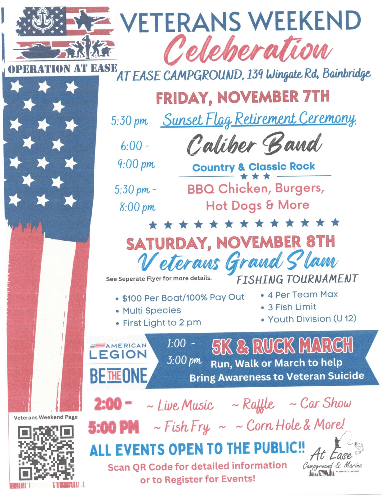 A patriotic red, white, and blue flyer announces a Veterans Weekend Celebration at At Ease Campground, 139 Wingate Rd, Bainbridge, featuring Operation At Ease branding and an American flag motif. Friday, November 7: 5:30 pm Sunset Flag Retirement Ceremony; 6–9 pm Caliber Band (Country & Classic Rock); 5:30–8 pm BBQ chicken, burgers, hot dogs, and more. Saturday, November 8: Veterans Grand Slam Fishing Tournament (see separate flyer; $100 per boat/100% payout; multi-species; first light to 2 pm; 4 per team max; 3-fish limit; youth division U12). 1:00 pm 5K & Ruck March; 3:00 pm Run/Walk/March to bring awareness to veteran suicide. 2:00 pm live music, raffle, car show; 5:00 pm fish fry, corn hole, and more. The flyer includes American Legion “Be the One” branding, a QR code for details, and the At Ease Campground & Marina logo. All events are open to the public. A patriotic red, white, and blue flyer announces a Veterans Weekend Celebration at At Ease Campground, 139 Wingate Rd, Bainbridge, featuring Operation At Ease branding and an American flag motif. Friday, November 7: 5:30 pm Sunset Flag Retirement Ceremony; 6–9 pm Caliber Band (Country & Classic Rock); 5:30–8 pm BBQ chicken, burgers, hot dogs, and more. Saturday, November 8: Veterans Grand Slam Fishing Tournament (see separate flyer; $100 per boat/100% payout; multi-species; first light to 2 pm; 4 per team max; 3-fish limit; youth division U12). 1:00 pm 5K & Ruck March; 3:00 pm Run/Walk/March to bring awareness to veteran suicide. 2:00 pm live music, raffle, car show; 5:00 pm fish fry, corn hole, and more. The flyer includes American Legion “Be the One” branding, a QR code for details, and the At Ease Campground & Marina logo. All events are open to the public.