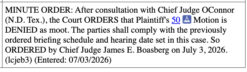 MINUTE ORDER: After consultation with Chief Judge OConnor (N.D. Tex.), the Court ORDERS that Plaintiff's 50 A Motion is DENIED as moot. The parties shall comply with the previously ordered briefing schedule and hearing date set in this case. So ORDERED by Chief Judge James E. Boasberg on July 3, 2026. (Icjeb3) (Entered: 07/03/2026) MINUTE ORDER: After consultation with Chief Judge OConnor (N.D. Tex.), the Court ORDERS that Plaintiff's 50 A Motion is DENIED as moot. The parties shall comply with the previously ordered briefing schedule and hearing date set in this case. So ORDERED by Chief Judge James E. Boasberg on July 3, 2026. (Icjeb3) (Entered: 07/03/2026)