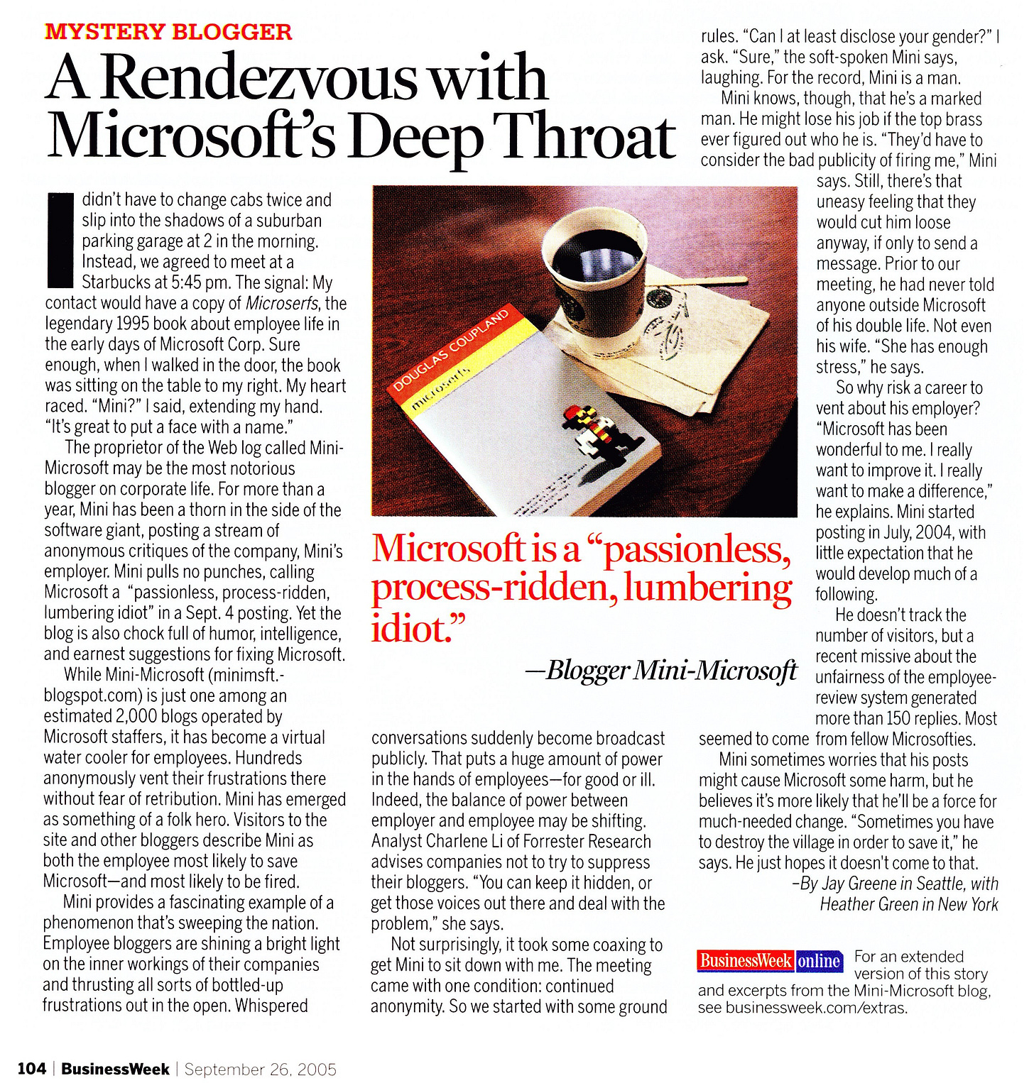 A Rendezvous with Microsoft's Deep Throat didn't have to change cabs twice and slip into the shadows of a suburban parking garage at 2 in the morning. Instead, we agreed to meet at a Starbucks at 5:45 pm. The signal: My contact would have a copy of Microserfs, the legendary 1995 book about employee life in the early days of Microsoft Corp. Sure enough, when I walked in the door, the book was sitting on the table to my right. My heart raced. "Mini?" I said, extending my hand. "It's great to put a face with a name. The proprietor of the Web log called Mini Microsoft may be the most notorious blogger on corporate life. For more than a year, Mini has been a thorn in the side of the software giant, posting a stream of anonymous critiques of the company, Mini's employer. Mini pulls no punches, calling Microsoft a "passionless, process-ridden, lumbering idiot" in a Sept. 4 posting. Yet the blog is also chock full of humor, intelligence, and earnest suggestions for fixing Microsoft. While Mini-Microsoft (minimsft. blogspot.com) is just one among an estimated 2,000 blogs operated by Microsoft staffers, it has become a virtual water cooler for employees. Hundreds anonymously vent their frustrations there without fear of retribution. Mini has emerged as something of a folk hero. Visitors to the site and other bloggers describe Mini as both the employee most likely to save Microsoft-and most likely to be fired. Mini provides a fascinating example of a phenomenon that's sweeping the nation. Employee bloggers are shining a bright light on the inner workings of their companies and thrusting all sorts of bottled-up frustrations out in the open. Whispered DOUGLAS COUPLAND mucroserte Microsoft is a "passionless, process-ridden, lumbering idiot.» -Blogger Mini-Microsoft conversations suddenly become broadcast publicly. That puts a huge amount of power in the hands of employees- for good or ill. Indeed, the balance of power between employer and employee may be shifting Analyst Charlene Li of Forester Research advises companies not to try to suppress their bloggers. "You can keep it hidden, or get those voices out there and deal with the problem," she says. Not surprisingly, it took some coaxing to get Mini to sit down with me. The meeting came with one condition: continued anonymity. So we started with some ground rules. "Can I at least disclose your gender?" ask. "Sure," the soft-spoken Mini says, laughing. For the record, Mini is a man Mini knows, though, that he's a marked man. He might lose his job if the top brass ever figured out who he is. "They'd have to consider the bad publicity of firing me, ." Mini says. Still, there's that uneasy feeling that they would cut him loose anyway, if only to send a message. Prior to our meeting, he had never told anyone outside Microsoft of his double life. Not even his wife. "She has enough stress," he says. So why risk a career to vent about his employer? "Microsoft has been wonderful to me. I really want to improve it. I really want to make a difference, he explains. Mini started posting in July, 2004, with little expectation that he would develop much of a following. He doesn't track the number of visitors, but a recent missive about the unfairness of the emplovee review system generated more than 150 replies. Most seemed to come from fellow Microsofties. Mini sometimes worries that his posts might cause Microsoft some harm, but he believes it's more likely that he'll be a force for much-needed change. "Sometimes you have to destroy the village in order to save it," he says. He just hopes it doesn't come to that. -By Jay Greene in Seattle, with Heather Green in New York A Rendezvous with Microsoft's Deep Throat didn't have to change cabs twice and slip into the shadows of a suburban parking garage at 2 in the morning. Instead, we agreed to meet at a Starbucks at 5:45 pm. The signal: My contact would have a copy of Microserfs, the legendary 1995 book about employee life in the early days of Microsoft Corp. Sure enough, when I walked in the door, the book was sitting on the table to my right. My heart raced. "Mini?" I said, extending my hand. "It's great to put a face with a name. The proprietor of the Web log called Mini Microsoft may be the most notorious blogger on corporate life. For more than a year, Mini has been a thorn in the side of the software giant, posting a stream of anonymous critiques of the company, Mini's employer. Mini pulls no punches, calling Microsoft a "passionless, process-ridden, lumbering idiot" in a Sept. 4 posting. Yet the blog is also chock full of humor, intelligence, and earnest suggestions for fixing Microsoft. While Mini-Microsoft (minimsft. blogspot.com) is just one among an estimated 2,000 blogs operated by Microsoft staffers, it has become a virtual water cooler for employees. Hundreds anonymously vent their frustrations there without fear of retribution. Mini has emerged as something of a folk hero. Visitors to the site and other bloggers describe Mini as both the employee most likely to save Microsoft-and most likely to be fired. Mini provides a fascinating example of a phenomenon that's sweeping the nation. Employee bloggers are shining a bright light on the inner workings of their companies and thrusting all sorts of bottled-up frustrations out in the open. Whispered DOUGLAS COUPLAND mucroserte Microsoft is a "passionless, process-ridden, lumbering idiot.» -Blogger Mini-Microsoft conversations suddenly become broadcast publicly. That puts a huge amount of power in the hands of employees- for good or ill. Indeed, the balance of power between employer and employee may be shifting Analyst Charlene Li of Forester Research advises companies not to try to suppress their bloggers. "You can keep it hidden, or get those voices out there and deal with the problem," she says. Not surprisingly, it took some coaxing to get Mini to sit down with me. The meeting came with one condition: continued anonymity. So we started with some ground rules. "Can I at least disclose your gender?" ask. "Sure," the soft-spoken Mini says, laughing. For the record, Mini is a man Mini knows, though, that he's a marked man. He might lose his job if the top brass ever figured out who he is. "They'd have to consider the bad publicity of firing me, ." Mini says. Still, there's that uneasy feeling that they would cut him loose anyway, if only to send a message. Prior to our meeting, he had never told anyone outside Microsoft of his double life. Not even his wife. "She has enough stress," he says. So why risk a career to vent about his employer? "Microsoft has been wonderful to me. I really want to improve it. I really want to make a difference, he explains. Mini started posting in July, 2004, with little expectation that he would develop much of a following. He doesn't track the number of visitors, but a recent missive about the unfairness of the emplovee review system generated more than 150 replies. Most seemed to come from fellow Microsofties. Mini sometimes worries that his posts might cause Microsoft some harm, but he believes it's more likely that he'll be a force for much-needed change. "Sometimes you have to destroy the village in order to save it," he says. He just hopes it doesn't come to that. -By Jay Greene in Seattle, with Heather Green in New York