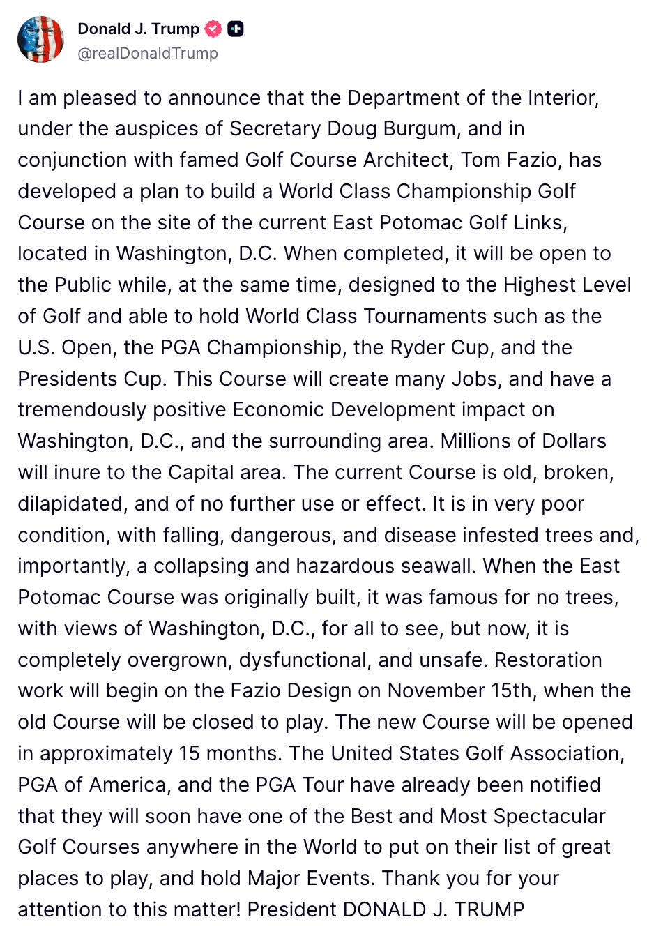 I am pleased to announce that the Department of the Interior, under the auspices of Secretary Doug Burgum, and in conjunction with famed Golf Course Architect, Tom Fazio, has developed a plan to build a World Class Championship Golf Course on the site of the current East Potomac Golf Links, located in Washington, D.C. When completed, it will be open to the Public while, at the same time, designed to the Highest Level of Golf and able to hold World Class Tournaments such as the U.S. Open, the PGA Championship, the Ryder Cup, and the Presidents Cup. This Course will create many Jobs, and have a tremendously positive Economic Development impact on Washington, D.C., and the surrounding area. Millions of Dollars will inure to the Capital area. The current Course is old, broken, dilapidated, and of no further use or effect. It is in very poor condition, with falling, dangerous, and disease infested trees and, importantly, a collapsing and hazardous seawall. When the East Potomac Course was originally built, it was famous for no trees, with views of Washington, D.C., for all to see, but now, it is completely overgrown, dysfunctional, and unsafe. Restoration work will begin on the Fazio Design on November 15th, when the old Course will be closed to play. The new Course will be opened in approximately 15 months. The United States Golf Association, PGA of America, and the PGA Tour have already been notified that they will soon have one of the Best and Most Spectacular Golf Courses anywhere in the World to put on their list of great places to play, and hold Major Events. Thank you for your attention to this matter! President DONALD J. TRUMP