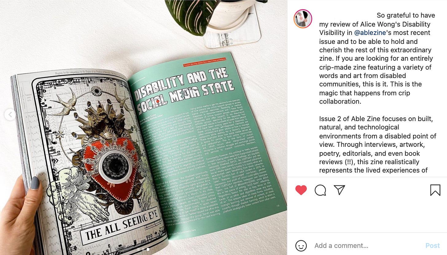 A screengrab of an Instagram post from a former contributor. Their caption reads “So grateful to have my review of Alice Wong’s Disability Visibility in @ablezine‘s most recent issue and to be able to hold and cherish the rest of this extraordinary zine. If you are looking for an entirely crip-made zine featuring a variety of words and art from disabled communities, this is it. This is the magic that happens from crip collaboration.” It sits alongside an image of the magazine open on a table.