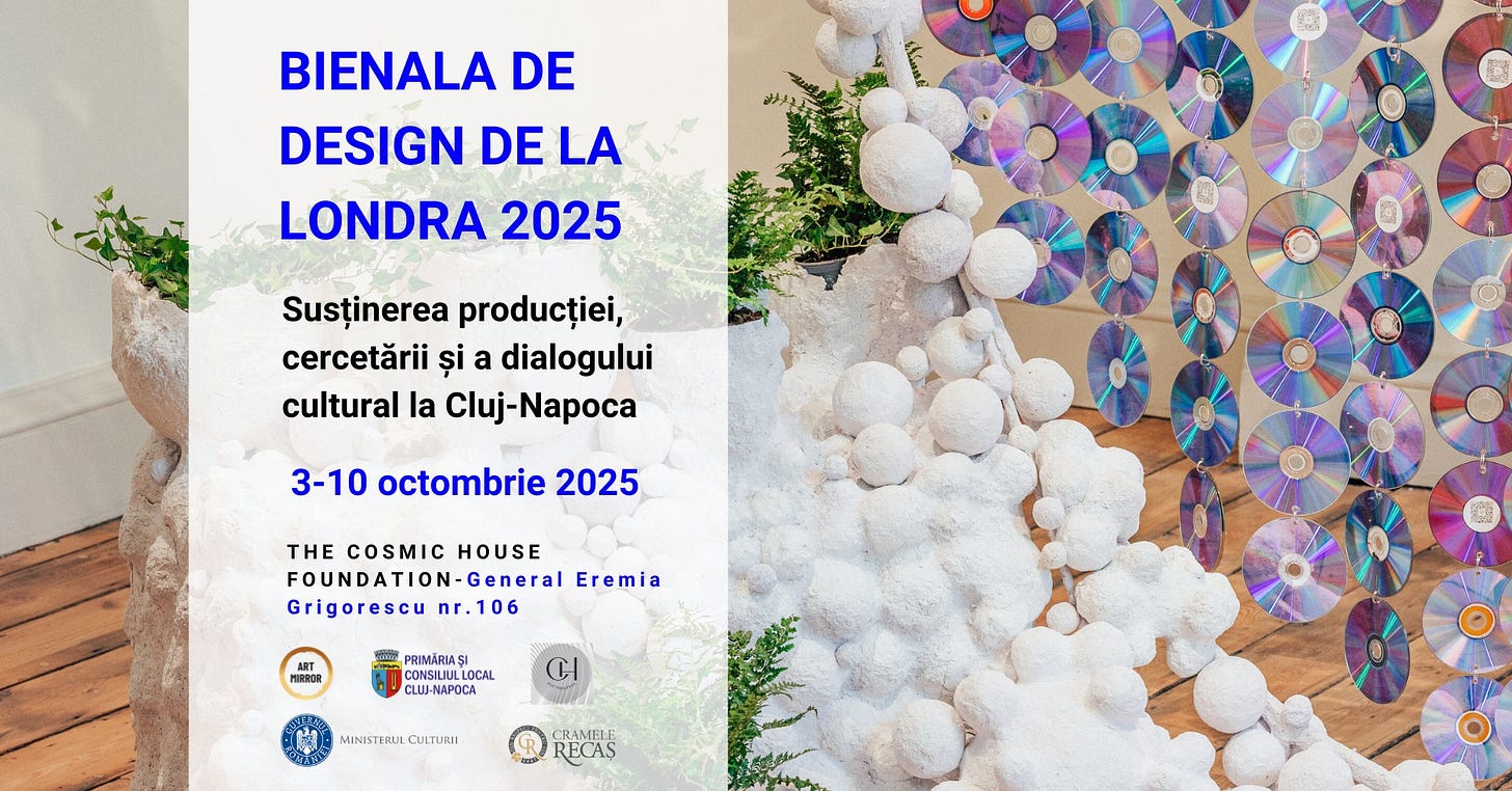 May be an image of text that says "BIENALA DE DESIGN DE LA LONDRA 2025 Kiand Susținerea producției, cercetării și a dialogului cultural la Cluj-Napoca 3-10 octombrie 2025 THE COSMIC HOUSE FOUNDATION-General Eremia Grigorescu nr.106 ART H PRIMARIAS CONSILIULU LOCAL CLUJ-NAPOCA CI MINISTERUL MINISTEULCULTURIE DULTURH CRAMELI RECAS"